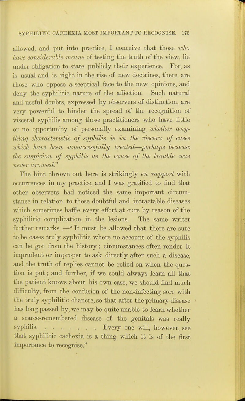 allowed, and put into practice, I conceive that those who have considerable means of testing the truth of the view, he under obligation to state publicly their experience. For, as is usual and is right in the rise of new doctrines, there are those who oppose a sceptical face to the new opinions, and deny the syphilitic nature of the affection. Such natural and useful doubts, expressed by observers of distinction, are very powerful to hinder the spread of the recognition of visceral syphilis among those practitioners who have little or no opportunity of personally examining ivhether any- thing characteristic of syphilis is in the viscera of cases which have been unsuccessfully treated—-perhaps because the suspicion of syphilis as the cause of the trouble was never aroused. The hint thrown out here is strikingly en rapport with occurrences in my practice, and I was gratified to find that other observers had noticed the same important circum- stance in relation to those doubtful and intractable diseases which sometimes baffle every effort at cure by reason of the syphilitic complication in the lesions. The same writer further remarks :— It must be allowed that there are sure to be cases truly syphilitic where no account of the syphilis can be got from the history; circumstances often render it imprudent or improper to ask directly after such a disease, and the truth of replies cannot be relied on when the ques- tion is put; and further, if we could always learn all that the patient knows about his own case, we should find much difficulty, from the confusion of the non-infecting sore with the truly syphilitic chancre, so that after the primary disease has long passed by, we may be quite unable to learn whether a scarce-remembered disease of the genitals was really syphilis Every one will, however, see that syphilitic cachexia is a thing which it is of the first importance to recognise.