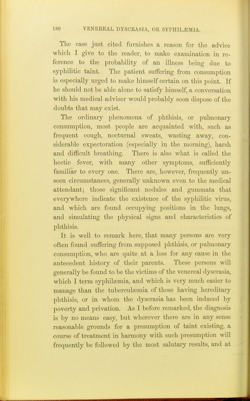 VENEREAL DYSCRASIA, OR SYPHIL-fflMIA. The case just cited furnishes a reason for the advice winch I give to the reader, to make examination in re- ference to the probability of an illness being due to syphilitic taint. The patient suffering from consumption is especially urged to make himself certain on this point. If he should not be able alone to satisfy himself, a conversation with his medical adviser would probably soon dispose of the doubts that may exist. The ordinary phenomena of phthisis, or pulmonary consumption, most people are acquainted with, such as frequent cough, nocturnal sweats, wasting away, con- siderable expectoration (especially in the morning), harsh and difficult breathing. There is also what is called the hectic fever, with many other symptoms, sufficiently familiar to every one. There are, however, frequently un- seen circumstances, generally unknown even to the medical attendant; those significant nodules and gummata that everywhere indicate the existence of the syphilitic virus, and which are found occupying positions in the lungs, and simulating the physical signs and characteristics of phthisis. It is well to remark here, that many persons are very often found suffering from supposed phthisis, or pulmonary consumption, who are quite at a loss for any cause in the antecedent history of their parents. These persons will generally be found to be the victims of the venereal dyscrasia, which I term syphilsemia, and which is very much easier to manage than the tuberculfemia of those having hereditary phthisis, or in whom the dyscrasia has been induced by poverty and privation. As I before remarked, the diagnosis is by no means easy, but wherever there are in any sense reasonable grounds for a presumption of taint existing, a course of treatment in harmony with such presumption will frequently be followed by the most salutary results, and at