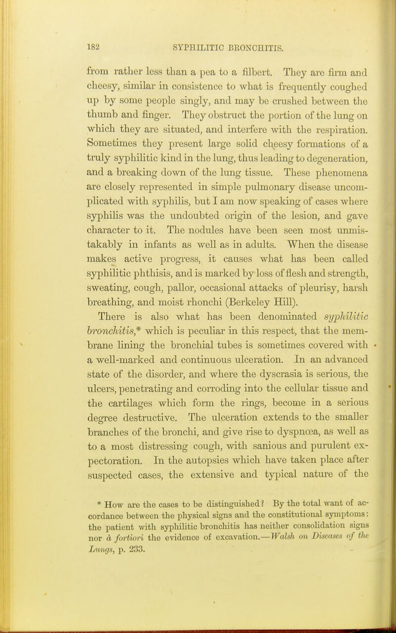 from rather less than a pea to a filbert. They arc firm and cheesy, similar in consistence to what is frequently coughed up by some people singly, and may be crushed between the thumb and finger. They obstruct the portion of the lung on which they are situated, and interfere with the respiration. Sometimes they present large solid cheesy formations of a truly syphilitic kind in the lung, thus leading to degeneration, and a breaking down of the lung tissue. These phenomena are closely represented in simple pulmonary disease uncom- plicated with syphilis, but I am now speaking of cases where syphilis was the undoubted origin of the lesion, and gave character to it. The nodules have been seen most unmis- takably in infants as well as in adults. When the disease makes active progress, it causes what has been called syphilitic phthisis, and is marked by loss of flesh and strength, sweating, cough, pallor, occasional attacks of pleurisy, harsh breathing, and moist rhonchi (Berkeley Hill). There is also what has been denominated syphilitic bronchitis* which is peculiar in this respect, that the mem- brane lining the bronchial tubes is sometimes covered with « a well-marked and continuous ulceration. In an advanced state of the disorder, and where the dyscrasia is serious, the ulcers, penetrating and corroding into the cellular tissue and the cartilages which form the rings, become in a serious degree destructive. The ulceration extends to the smaller branches of the bronchi, and give rise to dyspnoea, as well as to a most distressing cough, with sanious and purulent ex- pectoration. In the autopsies which have taken place after suspected cases, the extensive and typical nature of the * How arc the cases to be distinguished ? By the total want of ac- cordance between the physical signs and the constitutional symptoms: the patient with syphilitic bronchitis has neither consolidation signs nor a fortiori the evidence of excavation.—Walsh on Diseases of tlie Lumjs, p. 233.