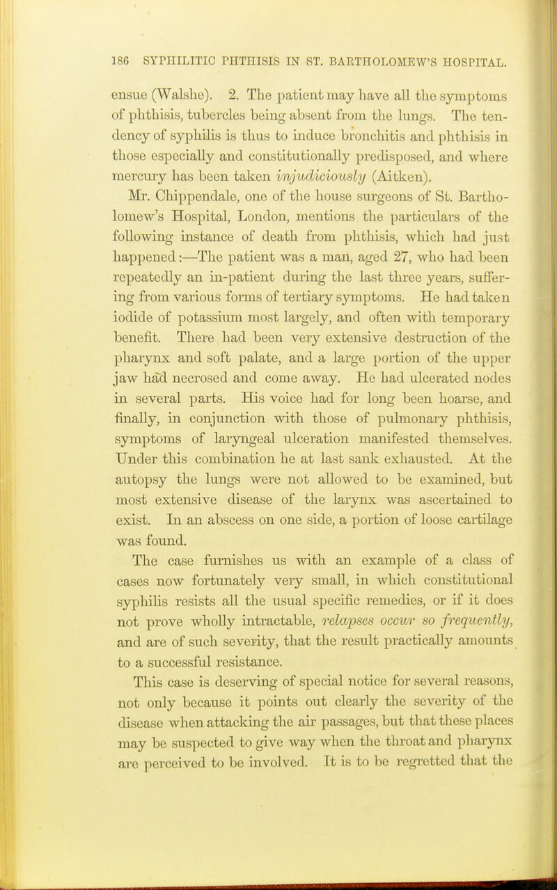 ensue (Walshe). 2. The patient may have all the symptoms of phthisis, tubercles being absent from the lungs. The ten- dency of syphilis is thus to induce bronchitis and phthisis in those especially and constitutionally predisposed, and where mercury has been taken injudiciously (Aitken). Mr. Chippendale, one of the house surgeons of St. Bartho- lomew's Hospital, London, mentions the particulars of the following instance of death from phthisis, which had just happened:—The patient was a man, aged 27, who had been repeatedly an in-patient during the last three years, suffer- ing from vaiious forms of tertiary symptoms. He had taken iodide of potassium most largely, and often with temporary benefit. There had been very extensive destruction of the pharynx and soft palate, and a large portion of the upper jaw had necrosed and come away. He had ulcerated nodes in several parts. His voice had for long been hoarse, and finally, in conjunction with those of pulmonary phthisis, symptoms of laryngeal ulceration manifested themselves. Under this combination he at last sank exhausted. At the autopsy the lungs were not allowed to be examined, but most extensive disease of the larynx was ascertained to exist. In an abscess on one side, a portion of loose cartilage was found. The case furnishes us with an example of a class of cases now fortunately very small, in which constitutional syphilis resists all the usual specific remedies, or if it does not prove wholly intractable, relapses occur so frequently, and are of such severity, that the result practically amounts to a successful resistance. This case is deserving of special notice for several reasons, not only because it points out clearly the severity of the disease when attacking the air passages, but that these places may be suspected to give way when the throat and pharynx are perceived to be involved. It is to be regretted that the