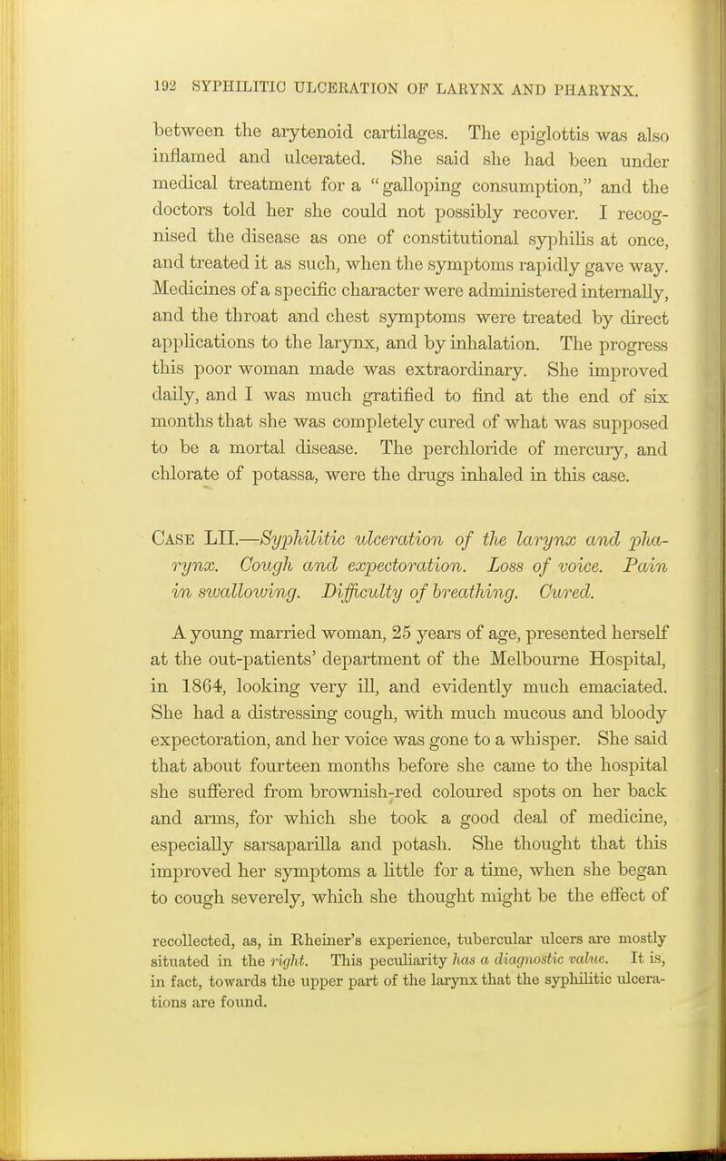 between the arytenoid cartilages. The epiglottis was also inflamed and ulcerated. She said she had been under medical treatment for a  galloping consumption, and the doctors told her she could not possibly recover. I recog- nised the disease as one of constitutional syphilis at once, and treated it as such, when the symptoms rapidly gave way. Medicines of a specific character were administered internally, and the throat and chest symptoms were treated by direct applications to the larynx, and by inhalation. The progress this poor woman made was extraordinary. She improved daily, and I was much gratified to find at the end of six months that she was completely cured of what was supposed to be a mortal disease. The perchloride of mercury, and chlorate of potassa, were the drugs inhaled in this case. Case LII.—Syphilitic ulceration of tlie larynx and pha- rynx. Cough and expectoration. Loss of voice. Pain in swalloiving. Difficulty of breathing. Cured. A young married woman, 25 years of age, presented herself at the out-patients' department of the Melbourne Hospital, in 1864, looking very ill, and evidently much emaciated. She had a distressing cough, with much mucous and bloody expectoration, and her voice was gone to a whisper. She said that about fourteen months before she came to the hospital she suffered from brownishrred coloured spots on her back and arms, for which she took a good deal of medicine, especially sarsaparilla and potash. She thought that this improved her symptoms a little for a time, when she began to cough severely, which she thought might be the effect of recollected, as, in Rheiner's experience, tubercular ulcers are mostly- situated in the right. This peculiarity lias a diagnostic value. It is, in fact, towards the upper part of the larynx that the syphilitic ulcera- tions are found.