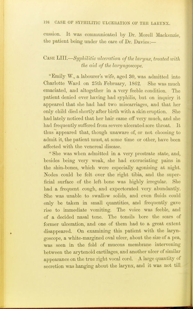 cussion. It was communicated by Dr. Morell Mackenzie, the patient being under the care of Dr. Davies:— Case LIII.—Syphilitic ulceration of the larynx, treated ivith the aid of the laryngoscope. Emily W., a labourer's wife, aged 30, was admitted into Charlotte Ward on 25th February, 1862. She was much emaciated, and altogether in a very feeble condition. The patient denied ever having had syphilis, but on inquiry it appeared that she had had two miscarriages, and that her only child died shortly after birth with a skin eruption. She had lately noticed that her hair came off very much, and she had frequently suffered from severe ulcerated sore throat. It thus appeared that, though unaware of, or not choosing to admit it, the patient must, at some time or other, have been affected with the venereal disease.  She was when admitted in a very prostrate state, and, besides being very weak, she had excruciating pains in the shin-bones, which were especially agonising at night. Nodes could be felt over the right tibia, and the super- ficial surface of the left bone was highly irregular. She had a frequent cough, and expectorated very abundantly. She was unable to swallow solids, and even fluids could only be taken in small quantities, and frequently gave rise to immediate vomiting. The voice was feeble, and of a decided nasal tone. The tonsUs bore the scars of former ulceration, and one of them had to a great extent disappeared. On examining this patient with the laryn- goscope, a white-margined oval ulcer, about the size of a pea, was seen in the fold of mucous membrane interverting between the arytenoid cartilages, and another ulcer of similar appearance on the true right vocal cord. A large quantity of secretion was hanging about the larynx, and it was not till