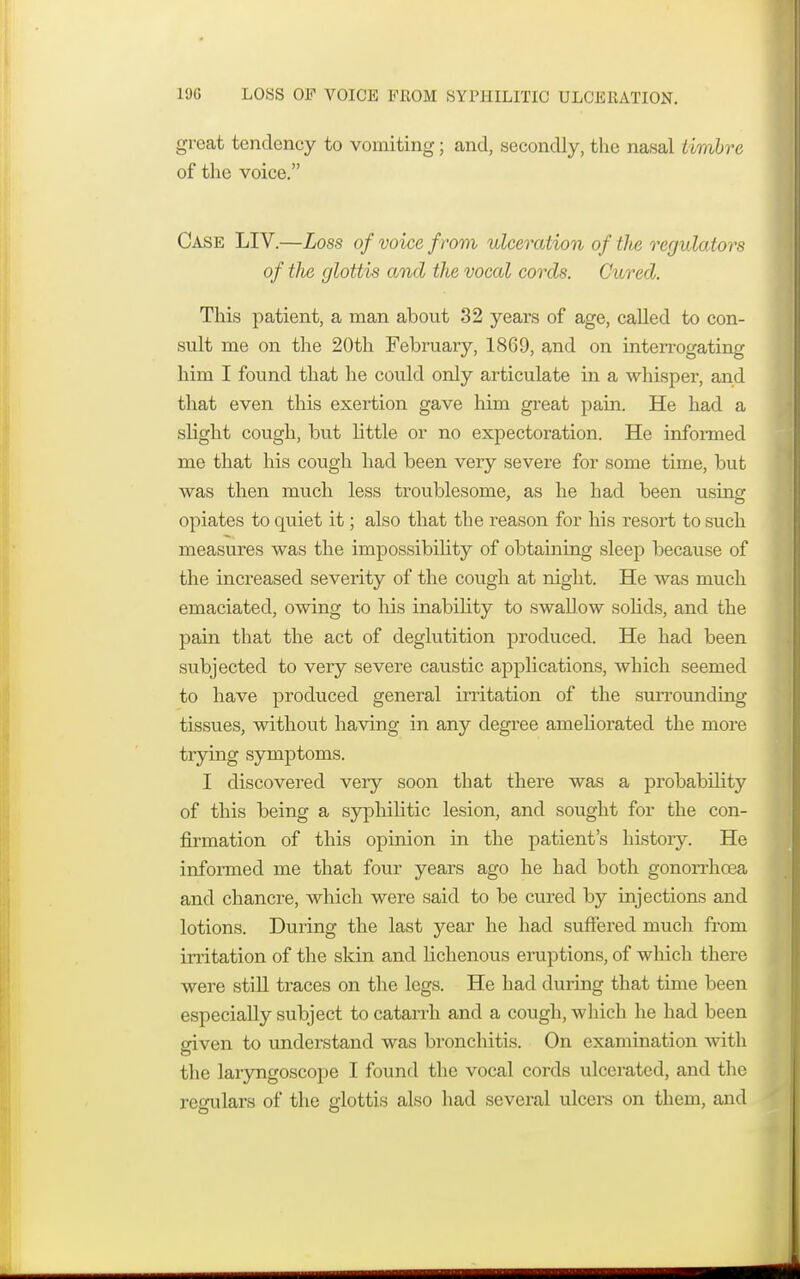 great tendency to vomiting; and, secondly, the nasal timbre of the voice. Case LIV.—Loss of voice from ulceration of tlie regulators of the glottis and the vocal cords. Cured. This patient, a man about 32 years of age, called to con- sult me on the 20th February, 1869, and on interrogating him I found that he could only articulate in a whisper, and that even this exertion gave him great pain. He had a slight cough, but little or no expectoration. He informed me that his cough had been very severe for some time, but was then much less troublesome, as he had been using opiates to quiet it; also that the reason for his resort to such measures was the impossibility of obtaining sleep because of the increased severity of the cough at night. He was much emaciated, owing to his inability to swallow solids, and the pain that the act of deglutition produced. He had been subjected to very severe caustic applications, which seemed to have produced general irritation of the surrounding tissues, without having in any degree ameliorated the more trying symptoms. I discovered very soon that there was a probability of this being a syphilitic lesion, and sought for the con- firmation of this opinion in the patient's history. He informed me that four years ago he had both gonorrhoea and chancre, which were said to be cured by injections and lotions. During the last year he had suffered much from irritation of the skin and lichenous eruptions, of which there were still traces on the legs. He had during that time been especially subject to catarrh and a cough, which he had been given to understand was bronchitis. On examination with the laryngoscope I found the vocal cords ulcerated, and the regulars of the glottis also had several ulcers on them, and