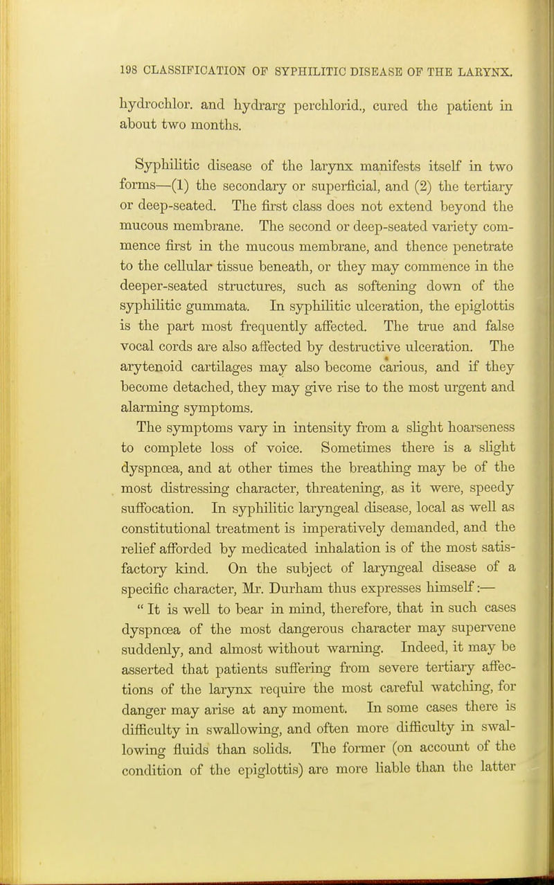 hydrochlor. and hydrarg perchlorid., cured the patient in about two months. Syphilitic disease of the larynx manifests itself in two forms—(1) the secondary or superficial, and (2) the tertiary or deep-seated. The first class does not extend beyond the mucous membrane. The second or deep-seated variety com- mence first in the mucous membrane, and thence penetrate to the cellular tissue beneath, or they may commence in the deeper-seated structures, such as softening down of the syphilitic gummata. In syphilitic ulceration, the epiglottis is the part most frequently affected. The true and false vocal cords are also affected by destructive ulceration. The arytenoid cartilages may also become carious, and if they become detached, they may give rise to the most urgent and alarming symptoms. The symptoms vary in intensity from a slight hoarseness to complete loss of voice. Sometimes there is a slight dyspnoea, and at other times the breathing may be of the most distressing character, threatening, as it were, speedy suffocation. In syphilitic laryngeal disease, local as well as constitutional treatment is imperatively demanded, and the relief afforded by medicated inhalation is of the most satis- factory kind. On the subject of laryngeal disease of a specific character, Mr. Durham thus expresses himself:—  It is well to bear in mind, therefore, that in such cases dyspnoea of the most dangerous character may supervene suddenly, and almost without warning. Indeed, it may be asserted that patients suffering from severe tertiary affec- tions of the larynx require the most careful watching, for danger may arise at any moment. In some cases there is difficulty in swallowing, and often more difficulty in swal- lowing; fluids than solids. The former (on account of the condition of the epiglottis) are more liable than the latter