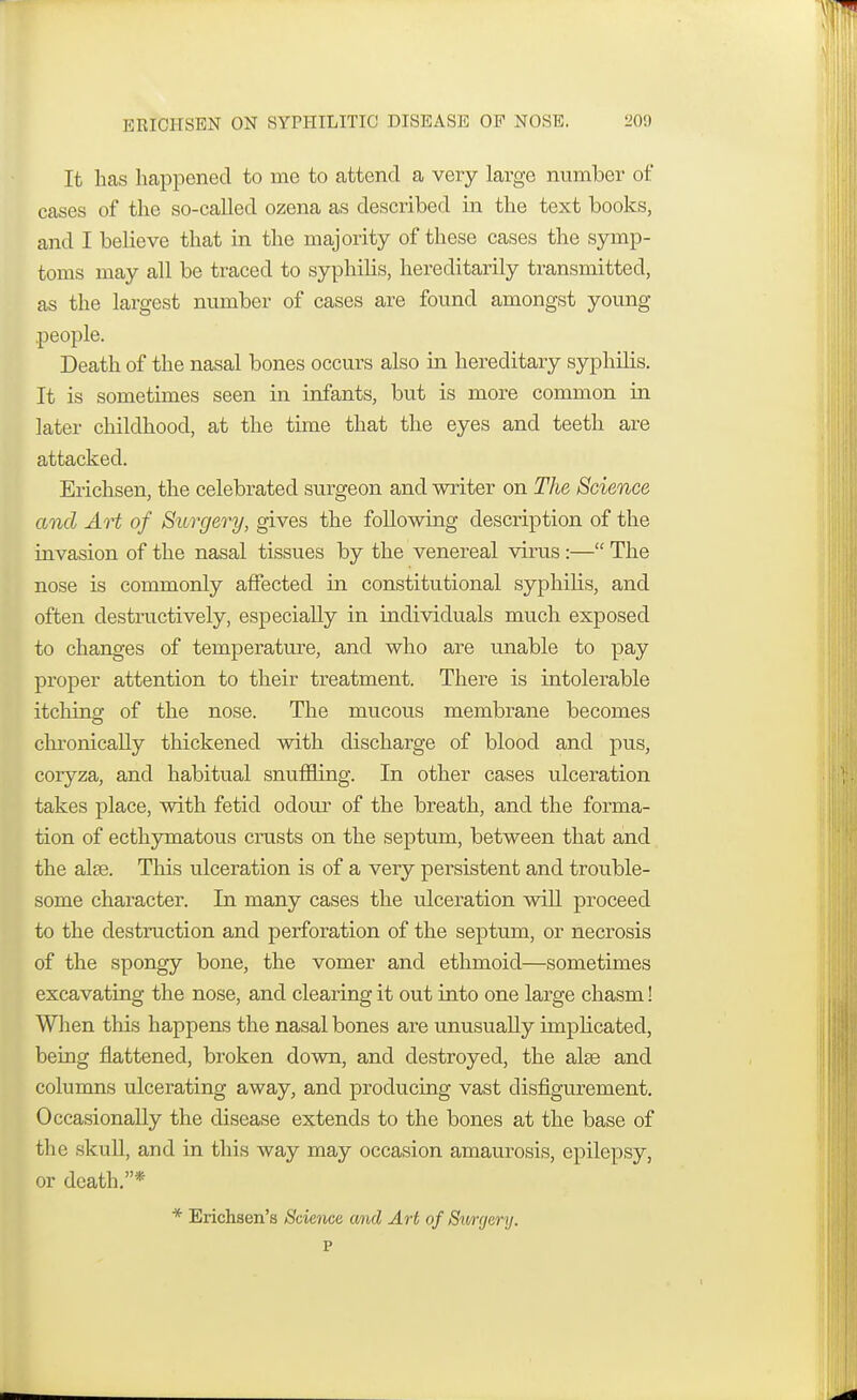 It has happened to ine to attend a very large number of cases of the so-called ozena as described in the text books, and I believe that in the majority of these cases the symp- toms may all be traced to syphilis, hereditarily transmitted, as the largest number of cases are found amongst young people. Death of the nasal bones occurs also in hereditary syphilis. It is sometimes seen in infants, but is more common in later childhood, at the time that the eyes and teeth are attacked. Erichsen, the celebrated surgeon and writer on The Science and Art of Surgery, gives the following description of the invasion of the nasal tissues by the venereal virus:— The nose is commonly affected in constitutional syphilis, and often destructively, especially in individuals much exposed to changes of temperature, and who are unable to pay proper attention to their treatment. There is intolerable itching of the nose. The mucous membrane becomes chronically thickened with discharge of blood and pus, coryza, and habitual snuffling. In other cases ulceration takes place, with fetid odour of the breath, and the forma- tion of ecthymatous crusts on the septum, between that and the alse. This ulceration is of a very persistent and trouble- some character. In many cases the ulceration will proceed to the destruction and perforation of the septum, or necrosis of the spongy bone, the vomer and ethmoid—sometimes excavating the nose, and clearing it out into one large chasm! When this happens the nasal bones are unusually implicated, being flattened, broken clown, and destroyed, the alse and columns ulcerating away, and producing vast disfigurement. Occasionally the disease extends to the bones at the base of tli e skull, and in this way may occasion amaurosis, epilepsy, or death.* * Erichsen's Science, and Art of Surgery.