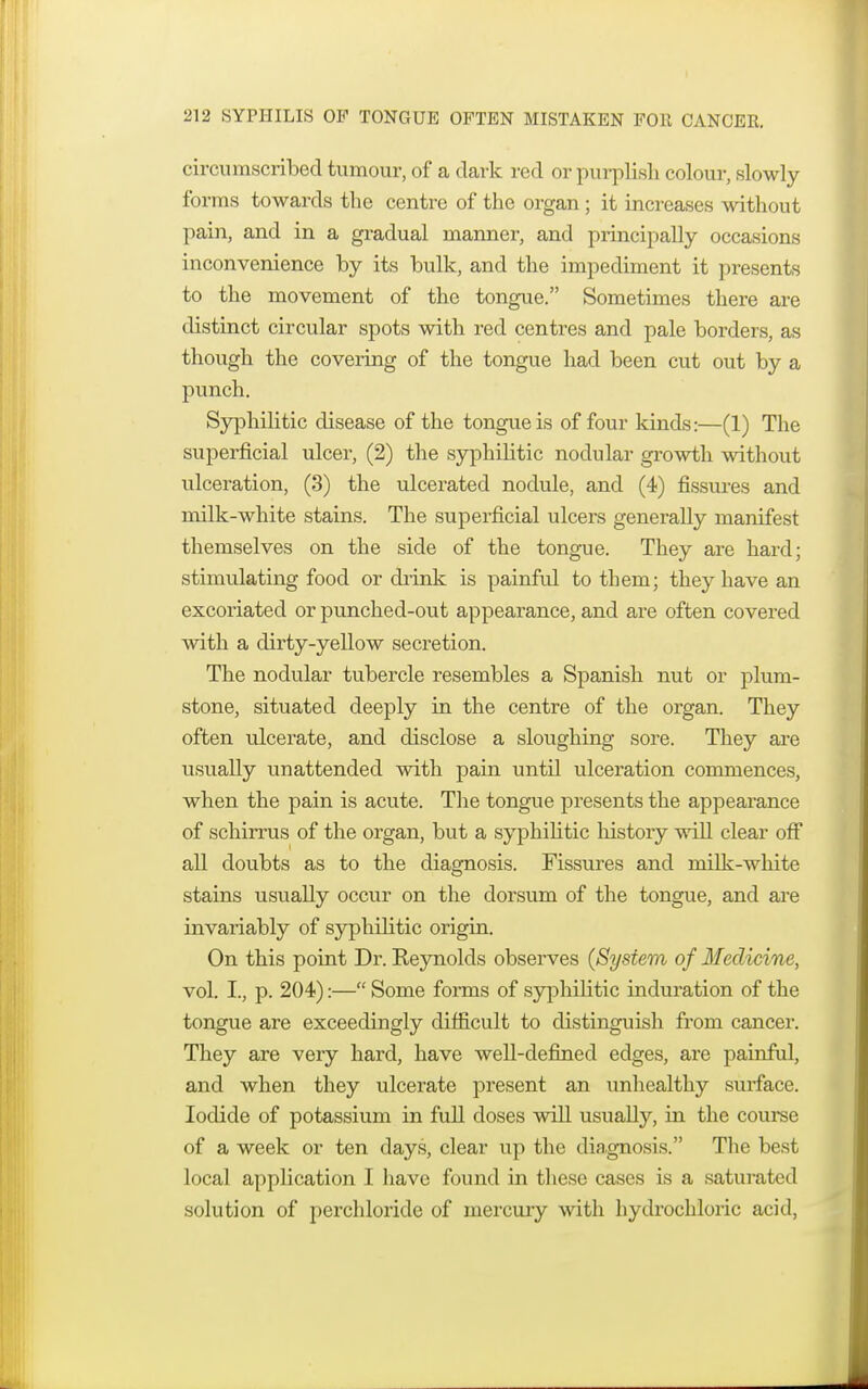 circumscribed tumour, of a dark red or purplish colour, slowly forms towards the centre of the organ ; it increases without pain, and in a gradual manner, and principally occasions inconvenience by its bulk, and the impediment it presents to the movement of the tongue. Sometimes there are distinct circular spots with red centres and pale borders, as though the covering of the tongue had been cut out by a punch. Syphilitic disease of the tongue is of four kinds:—(1) The superficial ulcer, (2) the syphilitic nodular growth without ulceration, (3) the ulcerated nodule, and (4) fissures and milk-white stains. The superficial ulcers generally manifest themselves on the side of the tongue. They are hard; stimulating food or drink is painful to them; they have an excoriated or punched-out appearance, and are often covered with a dirty-yellow secretion. The nodular tubercle resembles a Spanish nut or plum- stone, situated deeply in the centre of the organ. They often ulcerate, and disclose a sloughing sore. They are usually unattended with pain until ulceration commences, when the pain is acute. The tongue presents the appearance of schirrus of the organ, but a syphilitic history will clear off all doubts as to the diagnosis. Fissures and milk-white stains usually occur on the dorsum of the tongue, and are invariably of syphilitic origin. On this point Dr. Eeynolds observes (System of Medicine, vol. I., p. 204):— Some forms of syphilitic induration of the tongue are exceedingly difficult to distinguish from cancer. They are very hard, have well-defined edges, are painful, and when they ulcerate present an unhealthy surface. Iodide of potassium in full doses will usually, in the course of a week or ten days, clear up the diagnosis. The best local application I have found in these cases is a saturated solution of perchloride of mercury with hydrochloric acid,