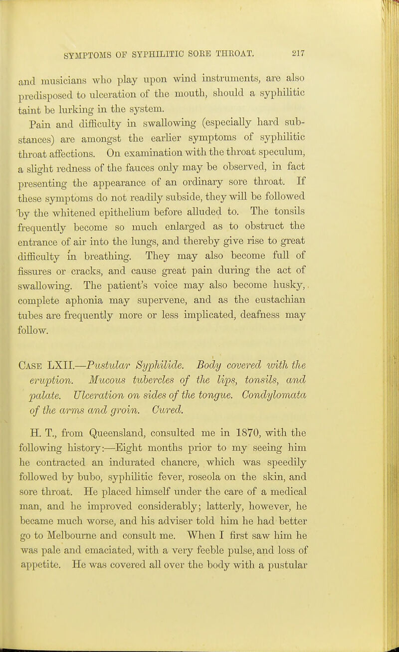 and musicians who play upon wind instruments, are also predisposed to ulceration of the mouth, should a syphilitic taint he lurking in the system. Pain and difficulty in swallowing (especially hard sub- stances) are amongst the earlier symptoms of syphilitic throat affections. On examination with the throat speculum, a slight redness of the fauces only may he observed, in fact presenting the appearance of an ordinary sore throat. If these symptoms do not readily subside, they will be followed T)y the whitened epithelium before alluded to. The tonsils frequently become so much enlarged as to obstruct the entrance of air into the lungs, and thereby give rise to great difficulty m breathing. They may also become full of fissures or cracks, and cause great pain during the act of swallowing. The patient's voice may also become husky,, complete aphonia may supervene, and as the eustachian tubes are frequently more or less implicated, deafness may follow. Case LXII.—Pustular Syphilids. Body covered with the eruption. Mucous tubercles of tJie lips, tonsils, and palate. Ulceration on sides of the tongue. Condylomata of the arms and groin. Cured. H. T., from Queensland, consulted me in 1870, with the following history:—Eight months prior to my seeing him he contracted an indurated chancre, which was speedily followed by bubo, syphilitic fever, roseola on the skin, and sore throat. He placed himself under the care of a medical man, and he improved considerably; latterly, however, he became much worse, and his adviser told him he had better go to Melbourne and consult me. When I first saw him he was pale and emaciated, with a very feeble pulse, and loss of appetite. He was covered all over the body with a pustular