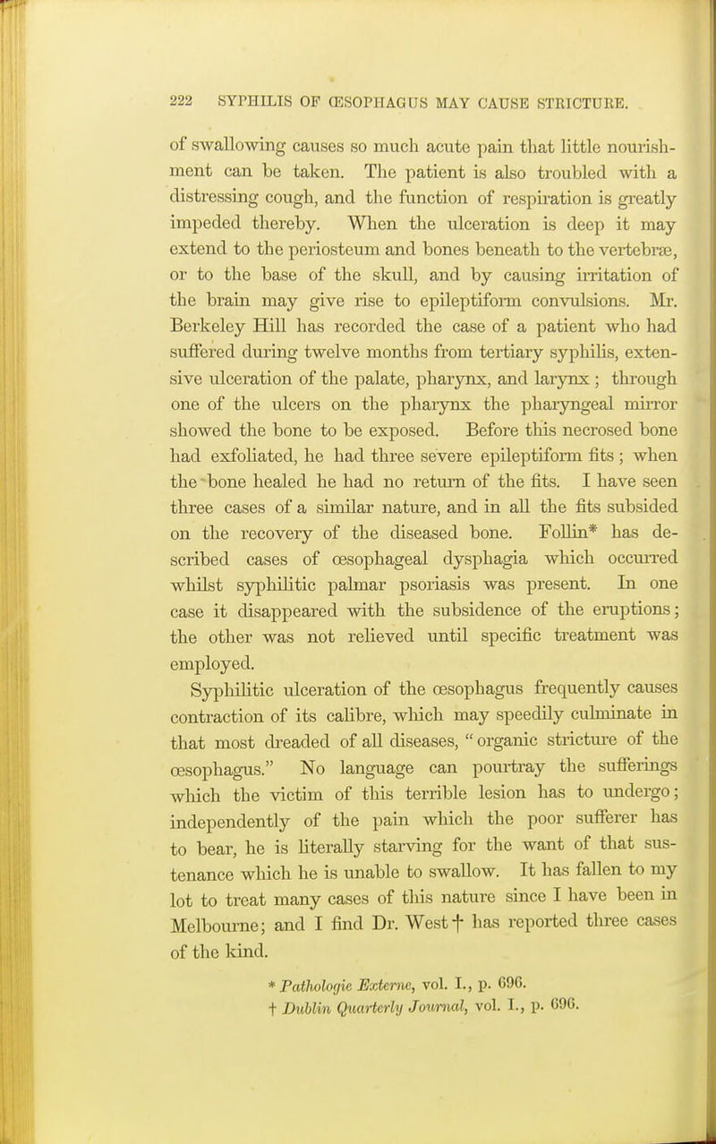 of swallowing causes so much acute pain that little nourish- ment can be taken. The patient is also troubled with a distressing cough, and the function of respiration is greatly- impeded thereby. When the ulceration is deep it may extend to the periosteum and bones beneath to the vertebrae, or to the base of the skull, and by causing irritation of the brain may give rise to epileptiform convulsions. Mr. Berkeley Hill has recorded the case of a patient who had suffered during twelve months from tertiaiy syphilis, exten- sive ulceration of the palate, pharynx, and larynx ; through one of the ulcers on the pharynx the pharyngeal mirror showed the bone to be exposed. Before this necrosed bone had exfoliated, he had three severe epileptiform fits; when the 'bone healed he had no return of the fits. I have seen three cases of a similar nature, and in all the fits subsided on the recovery of the diseased bone. Foil in* has de- scribed cases of oesophageal dysphagia which occurred whilst syphilitic palmar psoriasis was present. In one case it disappeared with the subsidence of the eruptions; the other was not relieved until specific treatment was employed. Syphilitic ulceration of the oesophagus frequently causes contraction of its calibre, which may speedily culminate in that most dreaded of all diseases,  organic stricture of the oesophagus. No language can pourtray the sufferings which the victim of this terrible lesion has to undergo; independently of the pain which the poor sufferer has to bear, he is literally starving for the want of that sus- tenance which he is unable to swallow. It has fallen to my lot to treat many cases of this nature since I have been in Melbourne; and I find Dr. Westf has reported three cases of the kind. * Pathologic Externc, vol. L, p. 696. t Dublin Quarterly Journal, vol. I., p. 696.