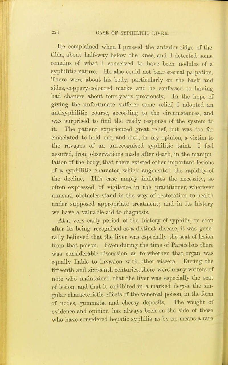 He complained when I pressed the anterior ridge of the tibia, about half-way below the knee, and I detected some remains of what I conceived to have been nodules of a syphilitic nature. He also could not bear sternal palpation. There were about his body, particularly on the back and sides, coppery-coloured marks, and he confessed to having had chancre about four years previously. In the hope of giving the unfortunate sufferer some relief, I adopted an antisyphilitic course, according to the circumstances, and was surprised to find the ready response of the system to it. The patient experienced great relief, but was too far emaciated to hold out, and died, in my opinion, a victim to the ravages of an unrecognised syphilitic taint. I feel assufed, from observations made after death, in the manipu- lation of the body, that there existed other important lesions of a syphilitic character, which augmented the rapidity of the decline. This case amply indicates the necessity, so often expressed, of vigilance in the practitioner, wherever unusual obstacles stand in the way of restoration to health under supposed appropriate treatment; and in its history we have a valuable aid to diagnosis. At a very early period of the history of syphilis, or soon after its being recognised as a distinct disease, it was gene- rally believed that the fiver was especially the seat of lesion from that poison. Even during the time of Paracelsus there was considerable discussion as to whether that organ was equally liable to invasion with other viscera. During the fifteenth and sixteenth centuries, there were many writers of note who maintained that the liver was especially the seat of lesion, and that it exhibited in a marked degree the sin- gular characteristic effects of the venereal poison, in the fonn of nodes, gummata, and cheesy deposits. The weight of evidence and opinion has always been on the side of those who have considered hepatic syphilis as by no means a rare