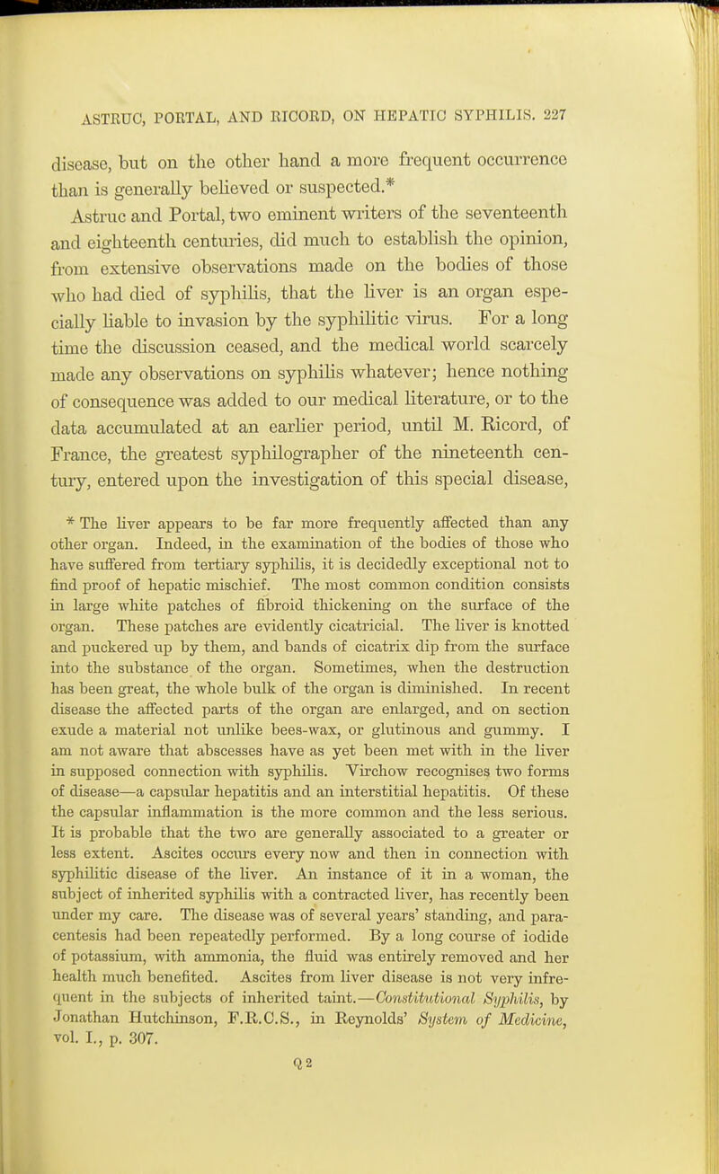 disease, but on the other hand a more frequent occurrence than is generally believed or suspected* Astruc and Portal, two eminent writers of the seventeenth and eighteenth centuries, did much to establish the opinion, from extensive observations made on the bodies of those who had died of syphilis, that the liver is an organ espe- cially liable to invasion by the sypliilitic virus. For a long- time the discussion ceased, and the medical world scarcely made any observations on syphilis whatever; hence nothing of consequence was added to our medical literature, or to the data accumulated at an earlier period, until M. Ricord, of France, the greatest syphilographer of the nineteenth cen- tury, entered upon the investigation of this special disease, * The liver appears to be far more frequently affected than any other organ. Indeed, in the examination of the bodies of those who have suffered from tertiary syphilis, it is decidedly exceptional not to find proof of hepatic mischief. The most common condition consists in large white patches of fibroid thickening on the surface of the organ. These patches are evidently cicatricial. The liver is knotted and puckered up by them, and bands of cicatrix dip from the surface into the substance of the organ. Sometimes, when the destruction has been great, the whole bulk of the organ is diminished. In recent disease the affected parts of the organ are enlarged, and on section exude a material not unlike bees-wax, or glutinous and gummy. I am not aware that abscesses have as yet been met with in the liver in supposed connection with syphilis. Virchow recognises two forms of disease—a capsular hepatitis and an interstitial hepatitis. Of these the capsidar inflammation is the more common and the less serious. It is probable that the two are generally associated to a greater or less extent. Ascites occurs every now and then in connection with syphilitic disease of the liver. An instance of it in a woman, the subject of inherited syphilis with a contracted liver, has recently been under my care. The disease was of several years' standing, and para- centesis had been repeatedly performed. By a long course of iodide of potassium, with ammonia, the fluid was entirely removed and her health much benefited. Ascites from liver disease is not very infre- quent in the subjects of inherited taint.—Constitutional Syphilis, by Jonathan Hutchinson, F.R.C.S., in Reynolds' System of Medicine, vol. I., p. 307. Q2