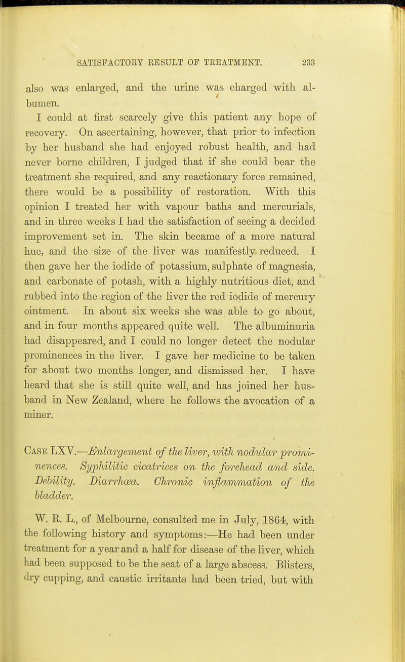 also was enlarged, and the urine was charged with al- bumen. I could at first scarcely give this patient any hope of recovery. On ascertaining, however, that prior to infection by her husband she had enjoyed robust health, and had never borne children, I judged that if she could bear the treatment she required, and any reactionary force remained, there would be a possibility of restoration. With this opinion I treated her with vapour baths and mercurials, and in three weeks I had the satisfaction of seeing a decided improvement set in. The skin became of a more natural hue, and the size of the liver was manifestly reduced. I then gave her the iodide of potassium, sulphate of magnesia, and carbonate of potash, with a highly nutritious diet, and rubbed into the -region of the liver the red iodide of mercury ointment. In about six weeks she was able to go about, and in four months appeared quite well. The albuminuria had disappeared, and I could no longer detect the nodular prominences in the liver. I gave her medicine to be taken for about two months longer, and dismissed her. I have heard that she is still quite well, and has joined her hus- band in New Zealand, where he follows the avocation of a miner. Case LXV.—Enlargement of the liver, with nodular 'promi- nences. Syphilitic cicatrices on the forehead and side. Debility. Diarrhoea. Chronic inflammation of the bladder. W. R. L., of Melbourne, consulted me in July, 1864, with the following history and symptoms:—He had been under treatment for a year and a half for disease of the liver, which had been supposed to be the seat of a large abscess. Blisters, dry cupping, and caustic irritants had been tried, but with