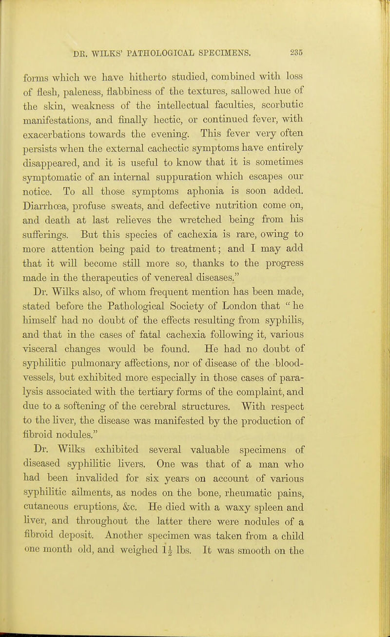 forms which we have hitherto studied, combined with loss of flesh, paleness, flabbiness of the textures, sallowed hue of the skin, weakness of the intellectual faculties, scorbutic manifestations, and finally hectic, or continued fever, with exacerbations towards the evening. This fever very often persists when the external cachectic symptoms have entirely disappeared, and it is useful to know that it is sometimes symptomatic of an internal suppuration which escapes our notice. To all those symptoms aphonia is soon added. Diarrhoea, profuse sweats, and defective nutrition come on, and death at last relieves the wretched being from his sufferings. But this species of cachexia is rare, owing to more attention being paid to treatment; and I may add that it will become still more so, thanks to the progress made in the therapeutics of venereal diseases. Dr. Wilks also, of whom frequent mention has been made, stated before the Pathological Society of London that  he himself had no doubt of the effects resulting from syphilis, and that in the cases of fatal cachexia following it, various visceral changes would be found. He had no doubt of syphilitic pulmonary affections, nor of disease of the blood- vessels, but exhibited more especially in those cases of para- lysis associated with the tertiary forms of the complaint, and due to a softening of the cerebral structures. With respect to the liver, the disease was manifested by the production of fibroid nodules. Dr. Wilks exhibited several valuable specimens of diseased syphilitic fivers. One was that of a man who had been invalided for six years on account of various syphilitic ailments, as nodes on the bone, rheumatic pains, cutaneous eruptions, &c. He died with a waxy spleen and fiver, and throughout the latter there were nodules of a fibroid deposit. Another specimen was taken from a child one month old, and weighed 1$ lbs. It was smooth on the