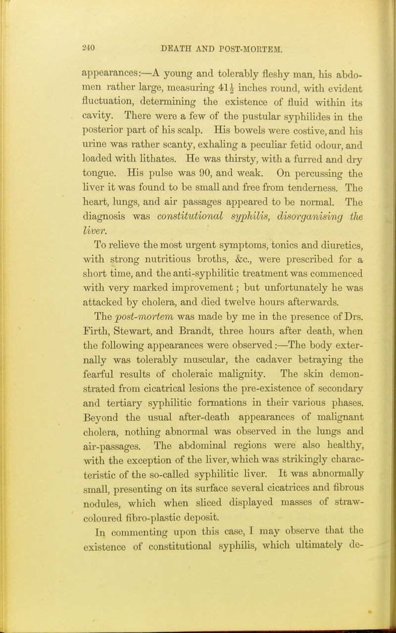 appearances:—A young and tolerably fleshy man, his abdo- men rather large, measuring 411 inches round, with evident fluctuation, determining the existence of fluid within its cavity. There were a few of the pustular syphilides in the posterior part of his scalp. His bowels were costive, and his urine was rather scanty, exhaling a peculiar fetid odour, and loaded with lithates. He was thirsty, with a furred and dry tongue. His pulse was 90, and weak. On percussing the liver it was found to be small and free from tenderness. The heart, lungs, and air passages appeared to be normal. The diagnosis was constitutional syphilis, disorganising tlie liver. To relieve the most urgent symptoms, tonics and diuretics, with strong nutritious broths, &c, were prescribed for a short time, and the anti-syphilitic treatment was commenced with very marked improvement; but unfortunately he was attacked by cholera, and died twelve hours afterwards. The post-mortem was made by me in the presence of Drs. Firth, Stewart, and Brandt, three hours after death, when the following appearances were observed:—The body exter- nally was tolerably muscular, the cadaver betraying the fearful results of choleraic malignity. The skin demon- strated from cicatrical lesions the pre-existence of secondary and tertiary syphilitic formations in their various phases. Beyond the usual after-death appearances of malignant cholera, nothing abnormal was observed in the lungs and air-passages. The abdominal regions were also healthy, with the exception of the liver, which was strikingly charac- teristic of the so-called syphilitic liver. It was abnormally small, presenting on its surface several cicatrices and fibrous nodules, which when sliced displayed masses of straw- coloured fibro-plastic deposit. In commenting upon this case, I may observe that the existence of constitutional syphilis, which ultimately de-