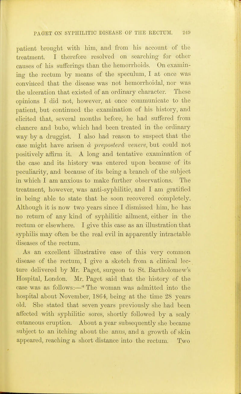 patient brought with him, and from his account of the treatment. I therefore resolved on searching for other causes of his sufferings than the hemorrhoids. On examin- ing the rectum by means of the speculum, I at once was convinced that the disease was not hemorrhoidal, nor was the ulceration that existed of an ordinary character. These opinions I did not, however, at once communicate to the patient, but continued the examination of his history, and elicited that, several months before, he had suffered from chancre and bubo, which had been treated in the ordinary way by a druggist. I also had reason to suspect that the case might have arisen a preposterd venere, but could not positively affirm it. A long and tentative examination of the case and its history was entered upon because of its peculiarity, and because of its being a branch of the subject in which I am anxious to make further observations. The treatment, however, was anti-syphilitic, and I am gratified in being able to state that he soon recovered completely. Although it is now two years since I dismissed him, he has no return of any kind of syphilitic ailment, either in the rectum or elsewhere. I give this case as an illustration that syphilis may often be the real evil in apparently intractable diseases of the rectum. As an excellent illustrative case of this very common disease of the rectum, I give a sketch from a clinical lec- ture delivered by Mr. Paget, surgeon to St. Bartholomew's Hospital, London. Mr. Paget said that the history of the case was as follows:— The woman was admitted into the hospital about November, 18G4, being at the time 28 years old. She stated that seven years previously she had been affected with syphilitic sores, shortly followed by a scaly cutaneous eruption. About a year subsequently she became subject to an itching about the anus, and a growth of skin appeared, reaching a short distance into the rectum. Two