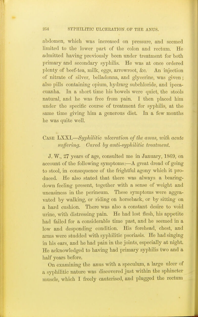 abdomen, which was increased on pressure, and seemed limited to the lower part of the colon and rectum. He admitted having previously been under treatment for both primary and secondary syphilis. He was at once ordered plenty of beef-tea, milk, eggs, arrowroot, &c. An injection of nitrate of silver, belladonna, and glycerine, was given; also pills containing opium, hydrarg subchloride, and ipeca- cuanha. In a short time his bowels were quiet, the stools natural, and he was free from pain. I then placed him under the specific course of treatment for syphilis, at the same time giving him a generous diet. In a few months he was quite well. Case LXXI.—Syphilitic ulceration of tlie anus, with acute suffering. Cured by anti-syphilitic treatment. J. W., 27 years of age, consulted me in January, 1869, on account of the following symptoms:—A great dread of going to stool, in consequence of the frightful agony which it pro- duced. He also stated that there was always a bearing- down feeling present, together with a sense of weight and uneasiness in the perineum. These symptoms were aggra- vated by walking, or riding on horseback, or by sitting on a hard cushion. There was also a constant desire to void urine, with distressing pain. He had lost flesh, his appetite had failed for a considerable time past, and he seemed in a low and desponding condition. His forehead, chest, and arms were studded with syphilitic psoriasis. He had singing in his ears, and he had pain in the joints, especially at night. He acknowledged to having had primary syphilis two and a half years before. On examining the anus with a speculum, a large ulcer of a syplulitic nature was discovered just within the sphincter muscle, which I freely cauterised, and plugged the rectum