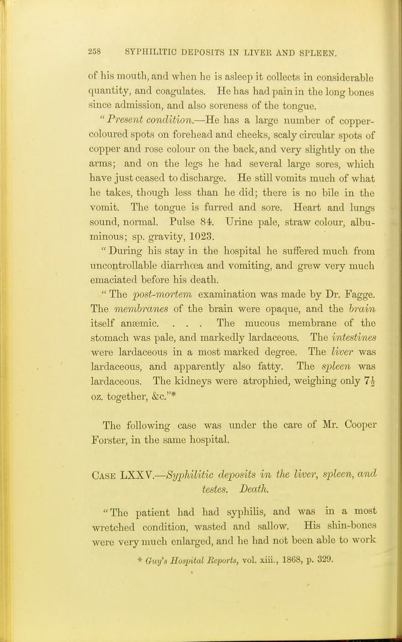 of his mouth, and when he is asleep it collects in considerable quantity, and coagulates. He has had pain in the long bones since admission, and also soreness of the tongue.  Present condition.—He has a large number of copper- coloured spots on forehead and cheeks, scaly circular spots of copper and rose colour on the back, and very slightly on the arms; and on the legs he had several large sores, which have just ceased to discharge. He still vomits much of what he takes, though less than he did; there is no bile in the vomit. The tongue is furred and sore. Heart and lungs sound, normal. Pulse 84. Urine pale, straw colour, albu- minous; sp. gravity, 1023.  During his stay in the hospital he suffered much from uncontrollable diarrhoea and vomiting, and grew very much emaciated before his death.  The post-mortem examination was made by Dr. Fagge. The membranes of the brain were opaque, and the brain itself anaemic. . . . The mucous membrane of the stomach was pale, and markedly lardaceous. The intestines were lardaceous in a most marked degree. The liver was lardaceous, and apparently also fatty. The spleen was lardaceous. The kidneys were atrophied, weighing only oz. together, &c.* The following case was under the care of Mr. Cooper Forster, in the same hospital. Case LXXV.—Syphilitic deposits in the liver, spleen, and testes. Death. The patient had had syphilis, and was in a most wretched condition, wasted and sallow. His shin-bones were very much enlarged, and he had not been able to work * Guy's Hospital Reports, vol. xiii., 1868, p. 329.