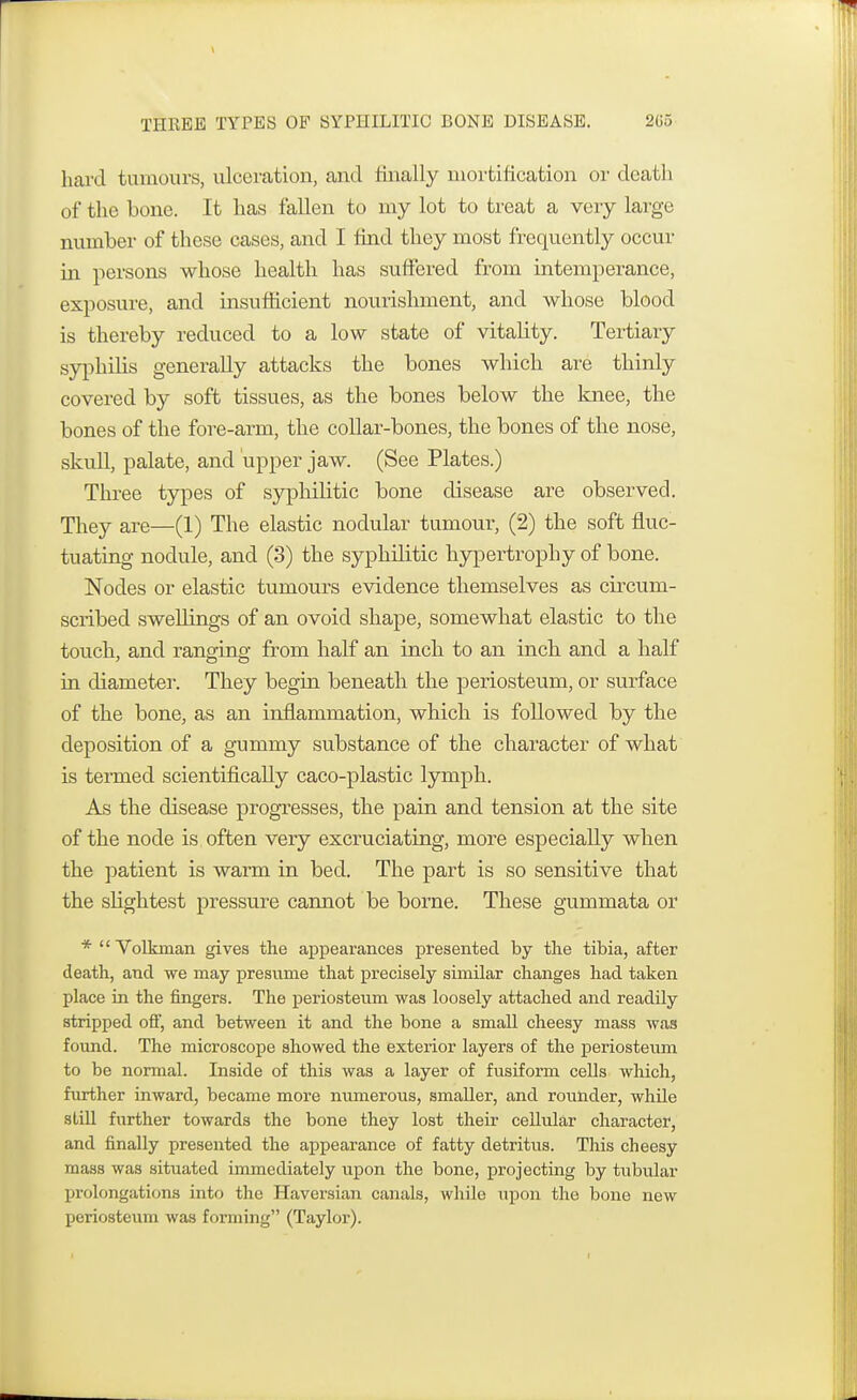 hard tumours, ulceration, and finally mortification or death of the bone. It has fallen to my lot to treat a very large number of these cases, and I find they most frequently occur in persons whose health has suffered from intemperance, exposure, and insufficient nourishment, and whose blood is thereby reduced to a low state of vitality. Tertiary syphilis generally attacks the bones which are thinly covered by soft tissues, as the bones below the knee, the bones of the fore-arm, the collar-bones, the bones of the nose, skull, palate, and upper jaw. (See Plates.) Three types of syphilitic bone disease are observed. They are—(1) The elastic nodular tumour, (2) the soft fluc- tuating nodule, and (3) the syphilitic hypertrophy of bone. Nodes or elastic tumours evidence themselves as circum- scribed swellings of an ovoid shape, somewhat elastic to the touch, and ranging from half an inch to an inch and a half in diameter. They begin beneath the periosteum, or surface of the bone, as an inflammation, which is followed by the deposition of a gummy substance of the character of what is termed scientifically caco-plastic lymph. As the disease progresses, the pain and tension at the site of the node is often very excruciating, more especially when the patient is warm in bed. The part is so sensitive that the slightest pressure cannot be borne. These gummata or *  Volkman gives the appearances presented by the tibia, after death, and we may presume that precisely similar changes had taken place in the fingers. The periosteum was loosely attached and readily stripped off, and between it and the bone a small cheesy mass was found. The microscope showed the exterior layers of the periosteum to be normal. Inside of this was a layer of fusiform cells which, further inward, became more numerous, smaller, and rounder, while still further towards the bone they lost their cellular character, and finally presented the appearance of fatty detritus. This cheesy mass was situated immediately upon the bone, projecting by tubular prolongations into the Haversian canals, while upon the bone new periosteum was forming (Taylor).