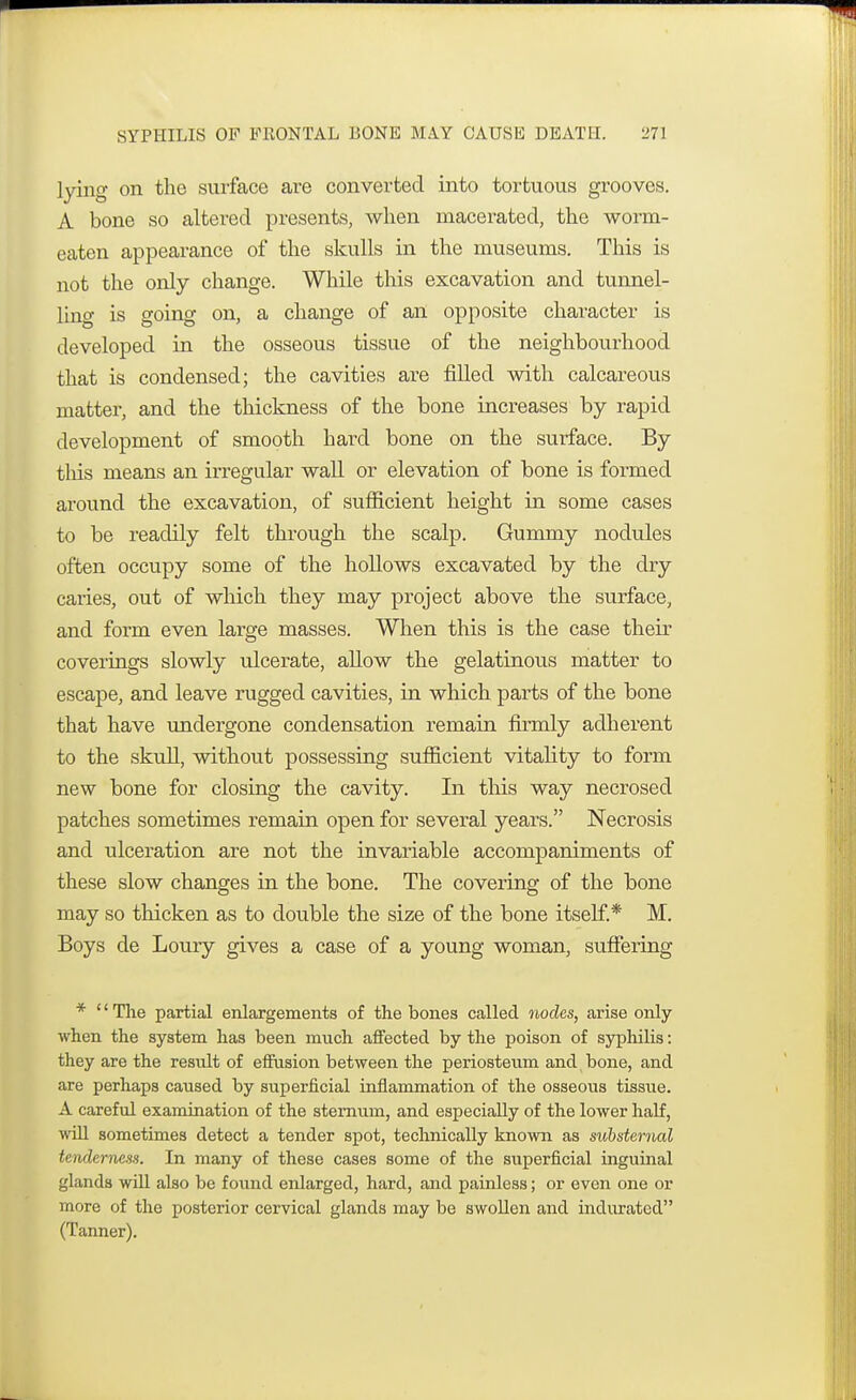 lying on the surface are converted into tortuous grooves. A bone so altered presents, when macerated, the worm- eaten appearance of the skulls in the museums. This is not the only change. While this excavation and tunnel- ling is going on, a change of an opposite character is developed in the osseous tissue of the neighbourhood that is condensed; the cavities are filled with calcareous matter, and the thickness of the bone increases by rapid development of smooth hard bone on the surface. By this means an irregular wall or elevation of bone is formed around the excavation, of sufficient height in some cases to be readily felt through the scalp. Gummy nodules often occupy some of the hollows excavated by the dry caries, out of which they may project above the surface, and form even large masses. When this is the case their coverings slowly ulcerate, allow the gelatinous matter to escape, and leave rugged cavities, in which parts of the bone that have undergone condensation remain firmly adherent to the skull, without possessing sufficient vitality to form new bone for closing the cavity. In this way necrosed patches sometimes remain open for several years. Necrosis and ulceration are not the invariable accompaniments of these slow changes in the bone. The covering of the bone may so thicken as to double the size of the bone itself.* M. Boys de Loury gives a case of a young woman, suffering * '' The partial enlargements of the bones called nodes, arise only when the system has been much affected by the poison of syphilis: they are the result of effusion between the periosteum and bone, and are perhaps caused by superficial inflammation of the osseous tissue. A careful examination of the sternum, and especially of the lower half, will sometimes detect a tender spot, technically known as substernal tenderness. In many of these cases some of the superficial inguinal glands will also be found enlarged, hard, and painless; or even one or more of the posterior cervical glands may be swollen and indurated (Tanner).