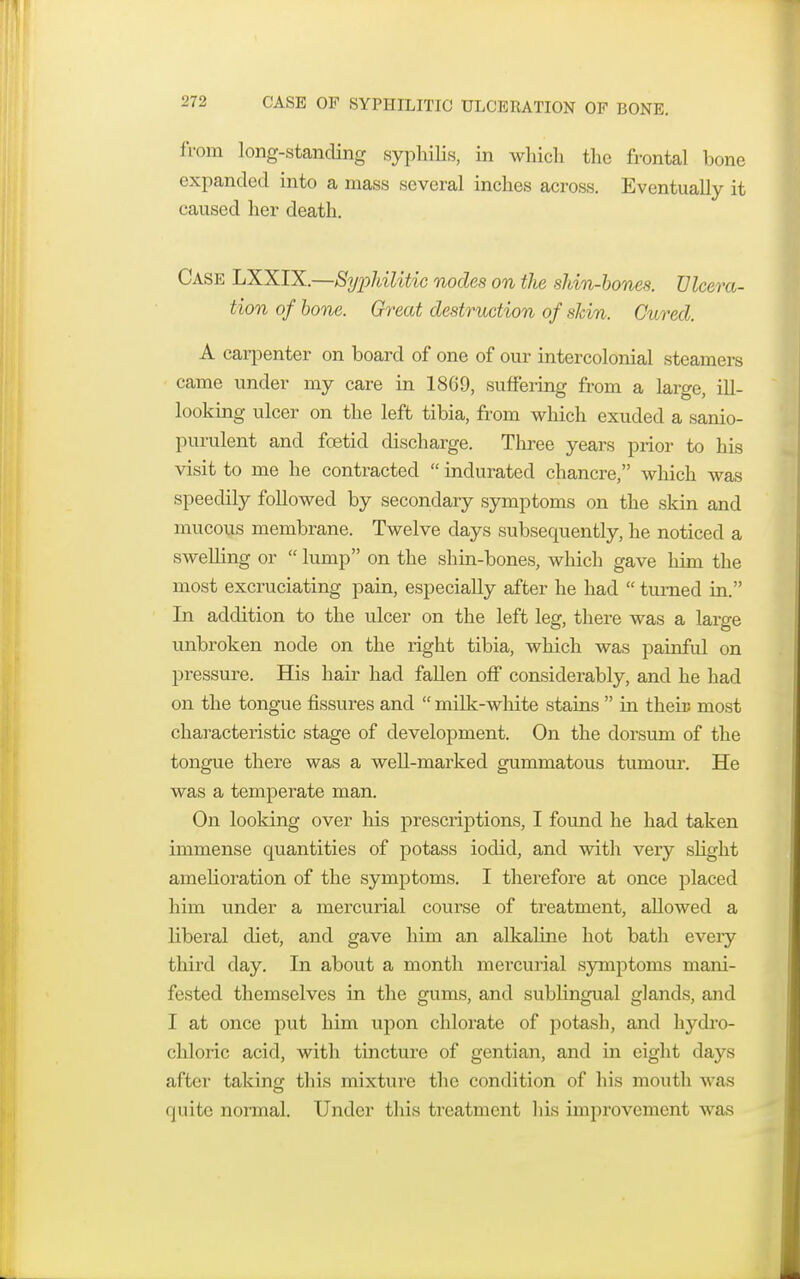 CASE OF SYPHILITIC ULCERATION OF BONE. from long-standing syphilis, in which the frontal bone expanded into a mass several inches across. Eventually it caused her death. Case LXXIX.—Syphilitic nodes on the shin-bones. Ulcera- tion of bone. Great destruction of skin. Cured. A carpenter on board of one of our intercolonial steamers came under my care in 1869, suffering from a large, ill- looking ulcer on the left tibia, from which exuded a sanio- purulent and foetid discharge. Three years prior to his visit to me he contracted  indurated chancre, which was speedily followed by secondary symptoms on the skin and mucous membrane. Twelve days subsequently, he noticed a swelling or  lump on the shin-bones, which gave him the most excruciating pain, especially after he had  turned in. In addition to the ulcer on the left leg, there was a large unbroken node on the right tibia, which was painful on pressure. His hair had fallen off considerably, and he had on the tongue fissures and  milk-white stains  in theiu most characteristic stage of development. On the dorsum of the tongue there was a well-marked gummatous tumour. He was a temperate man. On looking over his prescriptions, I found he had taken immense quantities of potass iodid, and with very slight amelioration of the symptoms. I therefore at once placed him under a mercurial course of treatment, allowed a liberal diet, and gave him an alkaline hot bath eveiy third day. In about a month mercurial symptoms mani- fested themselves in the gums, and sublingual glands, and I at once put him upon chlorate of potash, and hydro- chloric acid, with tincture of gentian, and in eight days after taking this mixture the condition of his mouth was quite normal. Under this treatment his improvement was