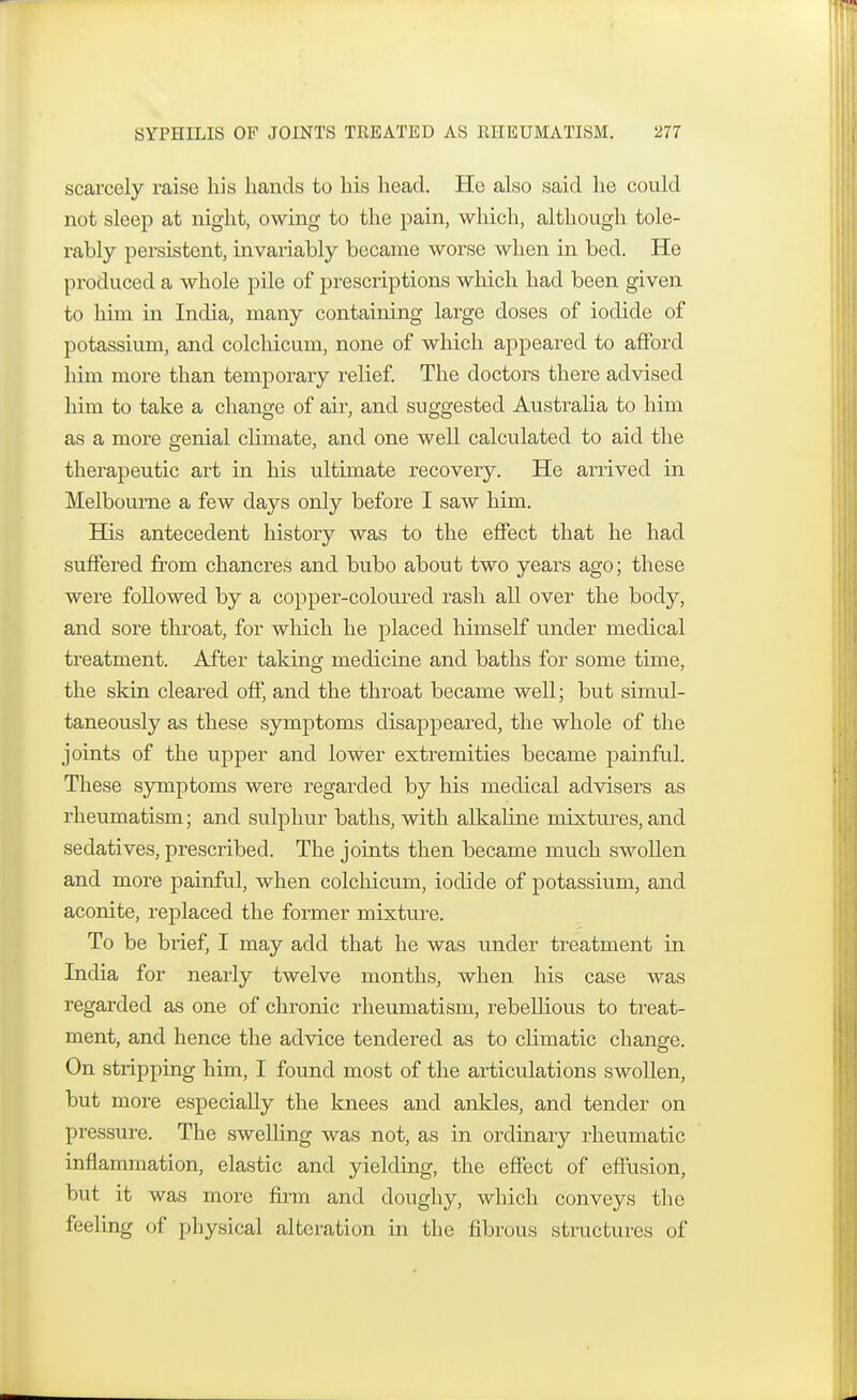 scarcely raise his hands to his head. He also said he could not sleep at night, owing to the pain, which, although tole- rably persistent, invariably became worse when in bed. He produced a whole pile of prescriptions which had been given to him in India, many containing large doses of iodide of potassium, and colchicum, none of which appeared to afford him more than temporary relief. The doctors there advised him to take a change of air, and suggested Australia to him as a more genial climate, and one well calculated to aid the therapeutic art in his ultimate recovery. He arrived in Melbourne a few days only before I saw him. His antecedent history was to the effect that he had suffered from chancres and bubo about two years ago; these were followed by a copper-coloured rash all over the body, and sore throat, for which he placed himself under medical treatment. After taking medicine and baths for some time, the skin cleared off, and the throat became well; but simul- taneously as these symptoms disappeared, the whole of the joints of the upper and lower extremities became painful. These symptoms were regarded by his medical advisers as rheumatism; and sulphur baths, with alkaline mixtures, and sedatives, prescribed. The joints then became much swollen and more painful, when colchicum, iodide of potassium, and aconite, replaced the former mixture. To be brief, I may add that he was under treatment in India for nearly twelve months, when his case was regarded as one of chronic rheumatism, rebellious to treat- ment, and hence the advice tendered as to climatic change. On stripping him, I found most of the articulations swollen, but more especially the knees and ankles, and tender on pressure. The swelling was not, as in ordinary rheumatic inflammation, elastic and yielding, the effect of effusion, but it was more firm and doughy, which conveys the feeling of physical alteration in the fibrous structures of