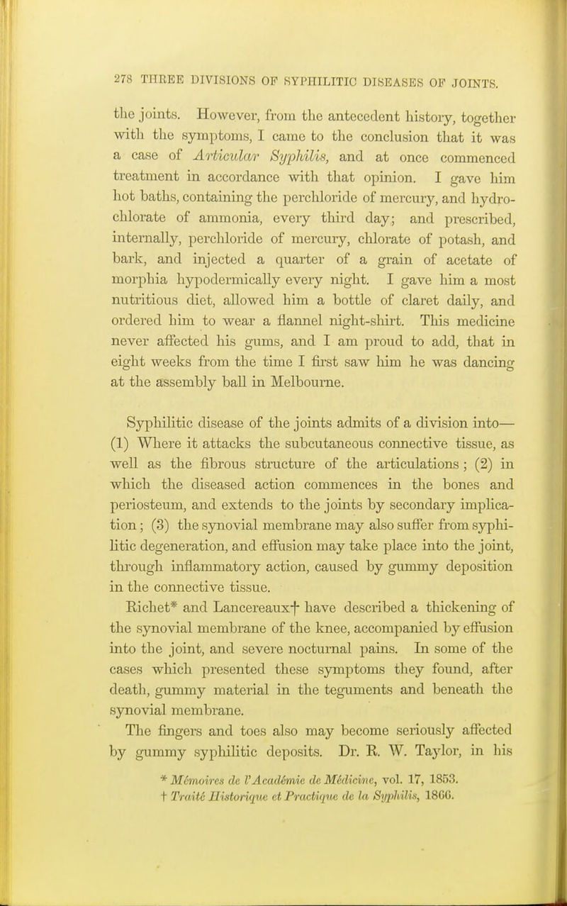 the joints. However, from the antecedent history, together with the symptoms, I came to the conclusion that it was a case of Articular Syphilis, and at once commenced treatment in accordance with that opinion. I gave him hot baths, containing the perchloride of mercury, and hydro- chlorate of ammonia, every third day; and prescribed, internally, perchloride of mercury, chlorate of potash, and bark, and injected a quarter of a grain of acetate of morphia hypodermically every night. I gave him a most nutritious diet, allowed him a bottle of claret daily, and ordered him to wear a flannel night-shirt. This medicine never affected his gums, and I am proud to add, that in eight weeks from the time I first saw him he was dancing at the assembly ball in Melbourne. Syphilitic disease of the joints admits of a division into— (1) Where it attacks the subcutaneous connective tissue, as well as the fibrous structure of the articulations ; (2) in which the diseased action commences in the bones and periosteum, and extends to the joints by secondary implica- tion ; (3) the synovial membrane may also suffer from syphi- litic degeneration, and effusion may take place into the joint, through inflammatory action, caused by gummy deposition in the connective tissue. Richet* and Lancereaux-f- have described a thickening of the synovial membrane of the knee, accompanied by effusion into the joint, and severe nocturnal pains. In some of the cases which presented these symptoms they found, after death, gummy material in the teguments and beneath the synovial membrane. The fingers and toes also may become seriously affected by gummy syphilitic deposits. Dr. R. W. Taylor, in his * M6moires de I'Acadhme de Mklicine, vol. 17, 1853. t Traite Tlistoriqne ct Practique de la Syphilis, 18GG.