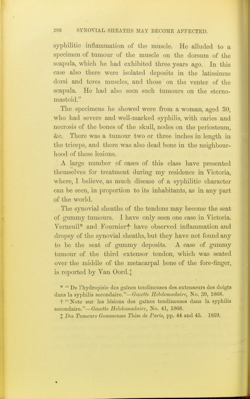 syphilitic inflammation of the muscle. He alluded to a specimen of tumour of the muscle on the dorsum of the scapula, which he had exhibited three years ago. In this case also there were isolated deposits in the latissimus dorsi and tores muscles, and those' on the venter of the scapula. He had also seen such tumours on the sterno- mastoid. The specimens he showed were from a woman, aged 30, who had severe and well-marked syphilis, with caries and necrosis of the bones of the skull, nodes on the periosteum, &c. There was a tumour two or three inches in lenarth in the triceps, and there was also dead bone in the neighbour- hood of these lesions. A large number of cases of this class have presented themselves for treatment during my residence in Victoria, where, I believe, as much disease of a syphilitic character can be seen, in proportion to its inhabitants, as in any part of the world. The synovial sheaths of the tendons may become the seat of gummy tumours. I have only seen one case in Victoria. Verneuil* and Fournierf have observed inflammation and dropsy of the synovial sheaths, but they have not found any to be the seat of gummy deposits. A case of gummy tumour of the third extensor tendon, which was seated over the middle of the metacarpal bone of the fore-finger, is reported by Van Oord.J *  De l'hydropisie des gaines tendineuses des extenseurs des doigts dans la syphilis secondaire.—Gazette Hebdomadaire, No. 39, 1868. t Note sur les lesions des gaines tendineuses dans la syphilis secondaire.—Gazette Hebdomadaire, No. 41, 1868. X Des Tumeurs Gommeuses These de Paris, pp. 44 and 45. 1859.