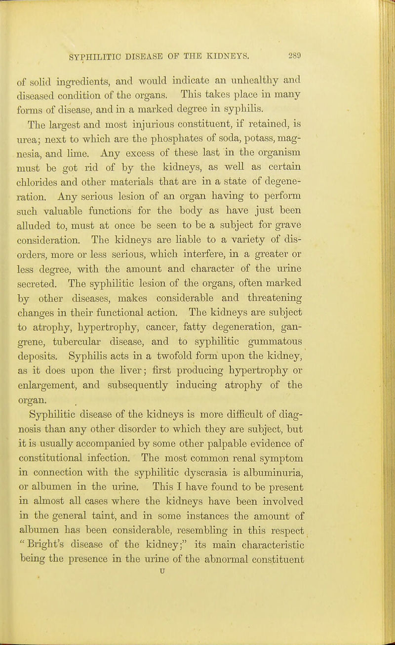 of solid ingredients, and would indicate an unhealthy and diseased condition of the organs. This takes place in many forms of disease, and in a marked degree in syphilis. The largest and most injurious constituent, if retained, is urea; next to which are the phosphates of soda, potass, mag- nesia, and lime. Any excess of these last in the organism must be got rid of by the kidneys, as well as certain chlorides and other materials that are in a state of degene- ration. Any serious lesion of an organ having to perform such valuable functions for the body as have just been alluded to, must at once be seen to be a subject for grave consideration. The kidneys are liable to a variety of dis- orders, more or less serious, which interfere, in a greater or less degree, with the amount and character of the urine secreted. The syphilitic lesion of the organs, often marked by other diseases, makes considerable and threatening changes in their functional action. The kidneys are subject to atrophy, hypertrophy, cancer, fatty degeneration, gan- grene, tubercular disease, and to syphilitic gummatous deposits. Syphilis acts in a twofold form upon the kidney, as it does upon the liver; first producing hypertrophy or enlargement, and subsequently inducing atrophy of the organ. Syphilitic disease of the kidneys is more difficult of diag- nosis than any other disorder to which they are subject, but it is usually accompanied by some other palpable evidence of constitutional infection. The most common renal symptom in connection with the syphilitic dyscrasia is albuminuria, or albumen in the urine. This I have found to be present in almost all cases where the kidneys have been involved in the general taint, and in some instances the amount of albumen has been considerable, resembling in this respect  Bright's disease of the kidney; its main characteristic being the presence in the urine of the abnormal constituent u