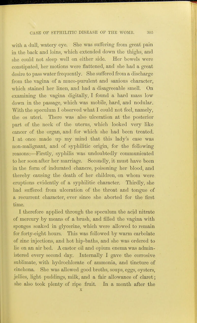 with a dull, watery eye. She was suffering from great pain in the back and loins, which extended down the thighs, and she coidd not sleep well on either side. Her bowels were constipated, her motions were flattened, and she had a great desire to pass water frequently. She suffered from a discharge from the vagina of a muco-purulent and sanious character, which stained her linen, and had a disagreeable smell. On examining the vagina digitally, I found a hard mass low down in the passage, which was mobile, hard, and nodular. With the speculum I observed what I could not feel, namely, the os uteri. There was also ulceration at the posterior part of the neck of the uterus, which looked very like cancer of the organ, and for which she had been treated. I at once made up my mind that this lady's case was non-malignant, and of syphilitic origin, for the following reasons:—Firstly, syphilis was undoubtedly communicated to her soon after her marriage. Secondly, it must have been in the form of indurated chancre, poisoning her blood, and thereby causing the death of her children, on whom were eruptions evidently of a syphilitic character. Thirdly, she had suffered from ulceration of the throat and tongue of a recurrent character, ever since she aborted for the first time. I therefore applied through the speculum the acid nitrate of mercury by means of a brush, and filled the vagina with sponges soaked in glycerine, which were allowed to remain for forty-eight hours. This was followed by warm carbolate of zinc injections, and hot hip-baths, and she was ordered to he on an air bed. A castor oil and opium enema was admin- istered every second clay. Internally I gave the corrosive sublimate, with hydrochlorate of ammonia, and tincture of cinchona. She was allowed good broths, soups, eggs, oysters, jellies, light puddings, milk, and a fair allowance of claret; she also took plenty of ripe fruit. In a month after the