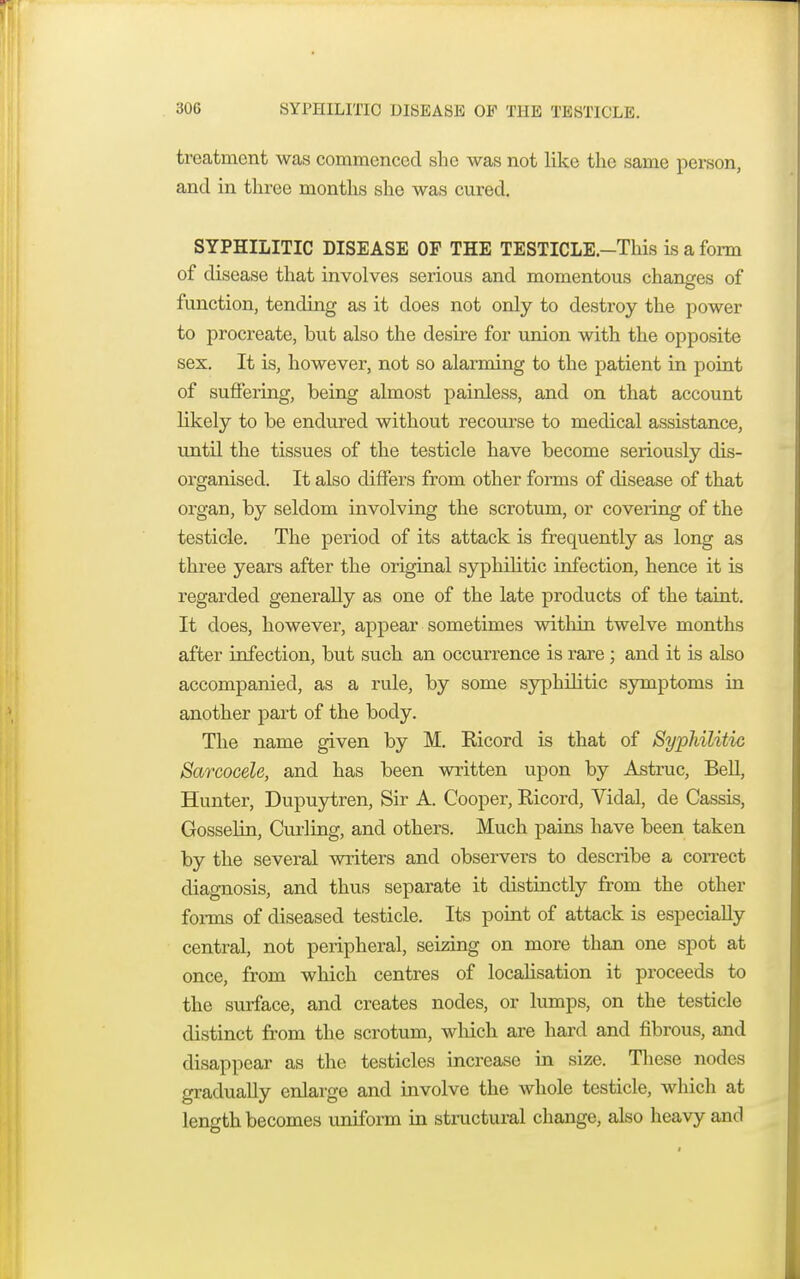 treatment was commenced she was not like the same person, and in three months she was cured. SYPHILITIC DISEASE OF THE TESTICLE.—This is a form of disease that involves serious and momentous changes of function, tending as it does not only to destroy the power to procreate, but also the desire for union with the opposite sex. It is, however, not so alarming to the patient in point of suffering, being almost painless, and on that account likely to be endured without recourse to medical assistance, until the tissues of the testicle have become seriously dis- organised. It also differs from other forms of disease of that organ, by seldom involving the scrotum, or covering of the testicle. The period of its attack is frequently as long as three years after the original syphilitic infection, hence it is regarded generally as one of the late products of the taint. It does, however, appear sometimes within twelve months after infection, but such an occurrence is rare ; and it is also accompanied, as a rule, by some syphilitic symptoms iu another part of the body. The name given by M. Bicord is that of Syphilitic Sarcocele, and has been written upon by Astruc, Bell, Hunter, Dupuytren, Sir A. Cooper, Bicord, Vidal, de Cassis, Gosselin, Curling, and others. Much pains have been taken by the several writers and observers to describe a correct diagnosis, and thus separate it distinctly from the other forms of diseased testicle. Its point of attack is especially central, not peripheral, seizing on more than one spot at once, from which centres of localisation it proceeds to the surface, and creates nodes, or lumps, on the testicle distinct from the scrotum, which are hard and fibrous, and disappear as the testicles increase in size. These nodes gradually enlarge and involve the whole testicle, which at length becomes uniform in structural change, also heavy and