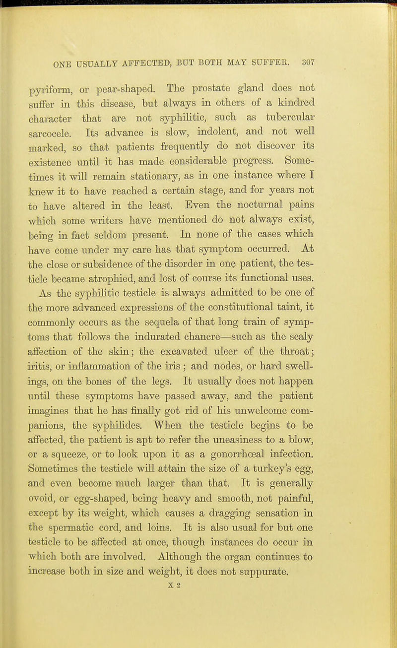 pyriform, or pear-shaped. The prostate gland does not suffer in this disease, but always in others of a kindred character that are not syphilitic, such as tubercular sarcocele. Its advance is slow, indolent, and not well marked, so that patients frequently do not discover its existence until it has made considerable progress. Some- times it will remain stationary, as in one instance where I knew it to have reached a certain stage, and for years not to have altered in the least. Even the nocturnal pains which some writers have mentioned do not always exist, being in fact seldom present. In none of the cases which have come under my care has that symptom occurred. At the close or subsidence of the disorder in one patient, the tes- ticle became atrophied, and lost of course its functional uses. As the syphilitic testicle is always admitted to be one of the more advanced expressions of the constitutional taint, it commonly occurs as the sequela of that long train of symp- toms that follows the indurated chancre—such as the scaly affection of the skin; the excavated ulcer of the throat; iritis, or inflammation of the iris ; and nodes, or hard swell- ings, on the bones of the legs. It usually does not happen until these symptoms have passed away, and the patient imagines that he has finally got rid of his unwelcome com- panions, the syphilides. When the testicle begins to be affected, the patient is apt to refer the uneasiness to a blow, or a squeeze, or to look upon it as a gonorrhceal infection. Sometimes the testicle will attain the size of a turkey's egg, and even become much larger than that. It is generally ovoid, or egg-shaped, being heavy and smooth, not painful, except by its weight, which causes a dragging sensation in the spermatic cord, and loins. It is also usual for but one testicle to be affected at once, though instances do occur in which both are involved. Although the organ continues to increase both in size and weight, it does not suppurate. x 2