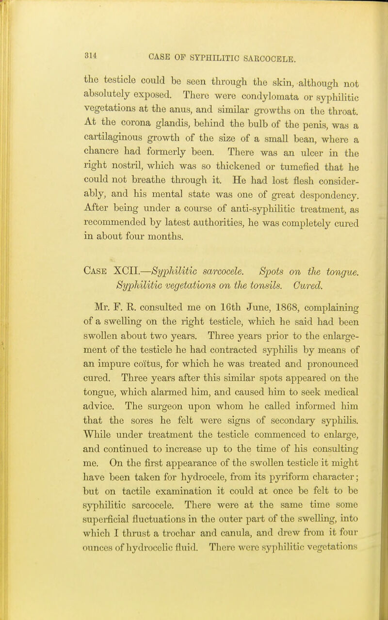 the testicle could be seen through the skin, although not absolutely exposed. There were condylomata or syphilitic vegetations at the anus, and similar growths on the throat. At the corona glandis, behind the bulb of the penis, was a cartilaginous growth of the size of a small bean, where a chancre had formerly been. There was an ulcer in the right nostril, which was so thickened or tumefied that he could not breathe through it. He had lost flesh consider- ably, and his mental state was one of great despondency. After being under a course of anti-syphilitic treatment, as recommended by latest authorities, he was completely cured in about four months. Case XCII.—Syphilitic sarcocele. Spots on tlie tongue. Syphilitic vegetations on the tonsils. Cured. Mr. F. R. consulted me on 16th June, 1868, complaining of a swelling on the right testicle, which he said had been swollen about two years. Three years prior to the enlarge- ment of the testicle he had contracted syphilis by means of an impure coitus, for which he was treated and pronounced cured. Three years after this similar spots appeared on the tongue, which alarmed him, and caused him to seek medical advice. The surgeon upon whom he called informed him that the sores he felt were signs of secondaiy syphilis. While under treatment the testicle commenced to enlarge, and continued to increase up to the time of his consulting me. On the first appearance of the swollen testicle it might have been taken for hydrocele, from its pyriform character; but on tactile examination it could at once be felt to be syphilitic sarcocele. There were at the same time some superficial fluctuations in the outer part of the swelling, into which I thrust a trochar and canula, and drew from it four ounces of hydrocclic fluid. There were syphilitic vegetations