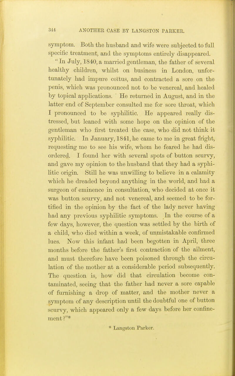 symptom. Both the husband and wife were subjected to full specific treatment, and the symptoms entirely disappeared.  In July, 1840, a married gentleman, the father of several healthy children, whilst on business in London, unfor- tunately had impure coitus, and contracted a sore on the penis, which was pronounced not to be venereal, and healed by topical applications. He returned in August, and in the latter end of September consulted me for sore throat, which I pronounced to be syphilitic. He appeared really dis- tressed, but leaned with some hope on the opinion of the gentleman who first treated the case, who did not think it syphilitic. In January, 1841, he came to me in great fright, requesting me to see his wife, whom he feared he had dis- ordered. I found her with several spots of button scurvy, and gave my opinion to the husband that they had a syphi- litic origin. Still he was unwilling to believe in a calamity which he dreaded beyond anything in the world, and had a surgeon of eminence in consultation, who decided at once it was button scurvy, and not venereal, and seemed to be for- tified in the opinion by the fact of the lady never having had any previous syphilitic symptoms. In the course of a few days, however, the question was settled by the birth of a child, who died within a week, of unmistakable confirmed lues. Now this infant had been begotten in April, three months before the father's first contraction of the ailment, and must therefore have been poisoned through the circu- lation of the mother at a considerable period subsequently. The question is, how did that circulation become con- taminated, seeing that the father had never a sore capable of furnishing a drop of matter, and the mother never a symptom of any description until the doubtful one of button scurvy, which appeared only a few days before her confine- ment?* * Langston Parker.