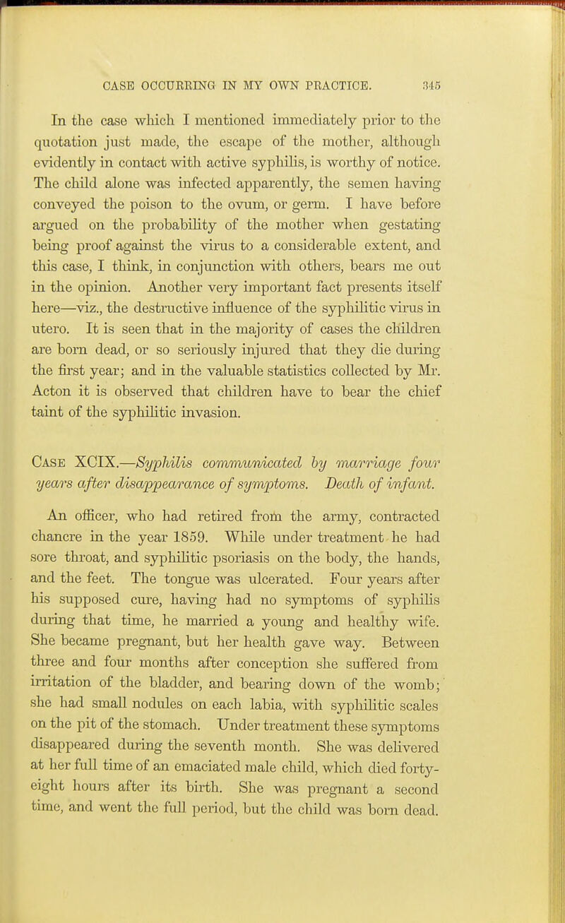 In the case which I mentioned immediately prior to the quotation just made, the escape of the mother, although evidently in contact with active syphilis, is worthy of notice. The child alone was infected apparently, the semen having conveyed the poison to the ovum, or germ. I have before argued on the probability of the mother when gestating being proof against the virus to a considerable extent, and this case, I think, in conjunction with others, bears me out in the opinion. Another very important fact presents itself here—viz., the destructive influence of the syphilitic virus in utero. It is seen that in the majority of cases the children are born dead, or so seriously injured that they die during the first year; and in the valuable statistics collected by Mr. Acton it is observed that children have to bear the chief taint of the syphilitic invasion. Case XCIX.—Syphilis communicated by marriage four years after disappearance of symptoms. Death of infant. An officer, who had retired from the army, contracted chancre in the year 1859. While under treatment he had sore throat, and syphilitic psoriasis on the body, the hands, and the feet. The tongue was ulcerated. Four years after his supposed cure, having had no symptoms of syphilis during that time, he married a young and healthy wife. She became pregnant, but her health gave way. Between three and four months after conception she suffered from irritation of the bladder, and bearing down of the womb; she had small nodules on each labia, with syphilitic scales on the pit of the stomach. Under treatment these symptoms disappeared during the seventh month. She was delivered at her full time of an emaciated male child, which died forty- eight hours after its birth. She was pregnant a second time, and went the full period, but the child was born dead.