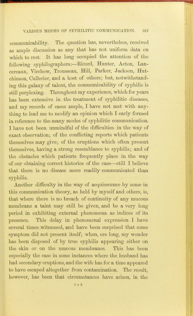 communicability. The question has, nevertheless, received as ample discussion as any that has not uniform data on which to rest. It has long occupied the attention of the following syphilographers:—Ricord, Hunter, Acton, Lan- cereaux, Virchow, Trousseau, Hill, Parker, Jackson, Hut- chinson, Cullerier, and a host of others; but, notwithstand- ing this galaxy of talent, the communicability of sypliilis is still perplexing. Throughout my experience, which for years has been extensive in the treatment of syphilitic diseases, and my records of cases ample, I have not met with any- thing to lead me to modify an opinion which I early formed in reference to the many modes of syphilitic communication. I have not been unmindful of the difficulties in the way of exact observation; of the conflicting reports which patients themselves may give; of the eruptions which often present themselves, having a strong resemblance to syphilis; and of the obstacles which patients frequently place in the way of our obtaining correct histories of the case—still I believe that there is no disease more readily communicated than syphilis. Another difficulty in the way of acquiescence by some in this communication theory, as held by myself and others, is, that where there is no breach of continuity of any mucous membrane a taint may still be given, and be a very long period in exhibiting external phenomena as indices of its presence. This delay in phenomenal expression I have several times witnessed, and have been surprised that some symptom did not present itself; when, ere long, my wonder has been disposed of by true syphilis appearing either on the skin or on the mucous membranes. This has been especially the case in some instances where the husband has had secondary eruptions, and the wife has for a time appeared to have escaped altogether from contamination. The result, however, has been that circumstances have arisen, in the 0 c 2