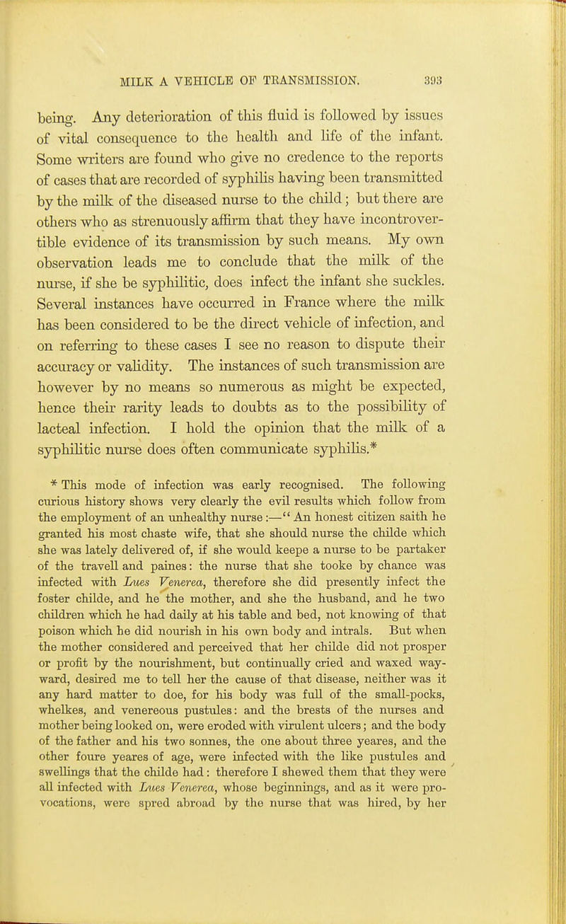 being. Any deterioration of this fluid is followed by issues of vital consequence to the health and life of the infant. Some writers are found who give no credence to the reports of cases that are recorded of syphilis having been transmitted by the milk of the diseased nurse to the child; but there are others who as strenuously affirm that they have incontrover- tible evidence of its transmission by such means. My own observation leads me to conclude that the milk of the nurse, if she be syphilitic, does infect the infant she suckles. Several instances have occurred in France where the milk has been considered to be the direct vehicle of infection, and on referring to these cases I see no reason to dispute their accuracy or vahdity. The instances of such transmission are however by no means so numerous as might be expected, hence their rarity leads to doubts as to the possibility of lacteal infection. I hold the opinion that the milk of a syphilitic nurse does often communicate syphilis.* * This mode of infection was early recognised. The following curious history shows very clearly the evil results which follow from the employment of an unhealthy nurse:— An honest citizen saith he granted his most chaste wife, that she should nurse the childe which she was lately delivered of, if she would keepe a nurse to be partaker of the travell and paines: the nurse that she tooke by chance was infected with Lues Venerea, therefore she did presently infect the foster childe, and he the mother, and she the husband, and he two children which he had daily at his table and bed, not knowing of that poison which he did nourish in his own body and intrals. But when the mother considered and perceived that her childe did not prosper or profit by the nourishment, but continually cried and waxed way- ward, desired me to tell her the cause of that disease, neither was it any hard matter to doe, for his body was full of the small-pocks, whelkes, and venereous pustules: and the brests of the nurses and mother being looked on, were eroded with virulent ulcers; and the body of the father and his two sonnes, the one about three yeares, and the other foure yeares of age, were infected with the like pustules and swellings that the childe had: therefore I shewed them that they were all infected with Lues Venerea, whose beginnings, and as it were pro- vocations, were spred abroad by the nurse that was hired, by her