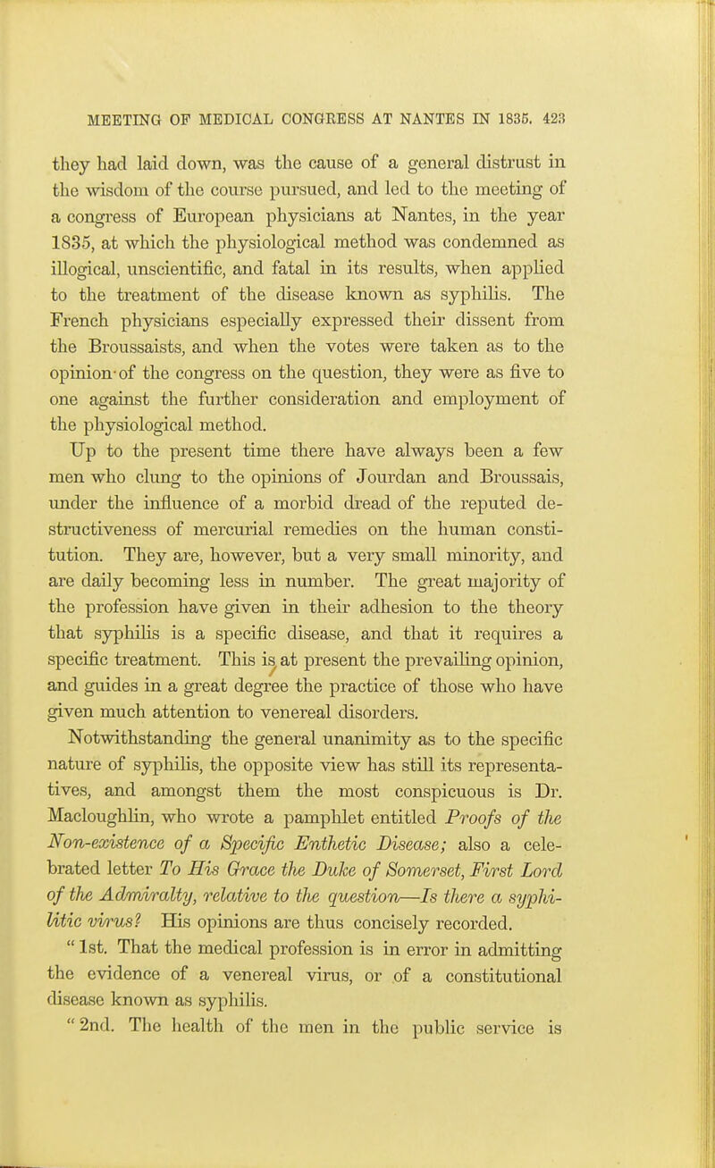 they had laid down, was the cause of a general distrust in the wisdom of the course pursued, and led to the meeting of a congress of European physicians at Nantes, in the year 1835, at which the physiological method was condemned as illogical, unscientific, and fatal in its results, when applied to the treatment of the disease known as syphilis. The French physicians especially expressed their dissent from the Broussaists, and when the votes were taken as to the opinion-of the congress on the question, they were as five to one against the further consideration and employment of the physiological method. Up to the present time there have always been a few men who clung to the opinions of Jourdan and Broussais, under the influence of a morbid dread of the reputed de- structiveness of mercurial remedies on the human consti- tution. They are, however, but a very small minority, and are daily becoming less in number. The great majority of the profession have given in their adhesion to the theory that syphilis is a specific disease, and that it requires a specific treatment. This is at present the prevailing opinion, and guides in a great degree the practice of those who have given much attention to venereal disorders. Notwithstanding the general unanimity as to the specific nature of syphilis, the opposite view has still its representa- tives, and amongst them the most conspicuous is Dr. Macloughlin, who wrote a pamphlet entitled Proofs of the Non-existence of a Specific Enthetic Disease; also a cele- brated letter To His Grace the Duke of Somerset, First Lord of the Admiralty, relative to the question—Is there a syphi- litic virus? Has opinions are thus concisely recorded.  1st. That the medical profession is in error in admitting the evidence of a venereal virus, or of a constitutional disease known as syphilis.  2nd. The health of the men in the public service is