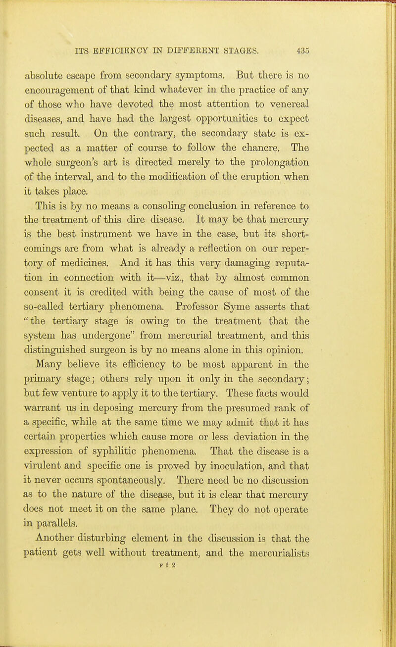 ITS EFFICIENCY IN DIFFERENT STAGES. -i;s.-, absolute escape from secondary symptoms. But there is no encouragement of that kind whatever in the practice of any of those who have devoted the most attention to venereal diseases, and have had the largest opportunities to expect such result. On the contrary, the secondary state is ex- pected as a matter of course to follow the chancre. The whole surgeon's art is directed merely to the prolongation of the interval, and to the modification of the eruption when it takes place. This is by no means a consoling conclusion in reference to the treatment of this dire disease. It may be that mercury is the best instrument we have in the case, but its short- comings are from what is already a reflection on our reper- tory of medicines. And it has this very damaging reputa- tion in connection with it—viz., that by almost common consent it is credited with being the cause of most of the so-called tertiary phenomena. Professor Syme asserts that the tertiary stage is owing to the treatment that the system has undergone from mercurial treatment, and this distinguished surgeon is by no means alone in this opinion. Many believe its efficiency to be most apparent in the primary stage; others rely upon it only in the secondary; but few venture to apply it to the tertiary. These facts would warrant us in deposing mercury from the presumed rank of a specific, while at the same time we may admit that it has certain properties which cause more or less deviation in the expression of syphilitic phenomena. That the disease is a virulent and specific one is proved by inoculation, and that it never occurs spontaneously. There need be no discussion as to the nature of the disease, but it is clear that mercury does not meet it on the same plane. They do not operate in parallels. Another disturbing element in the discussion is that the patient gets well without treatment, and the mercurialists r f 2