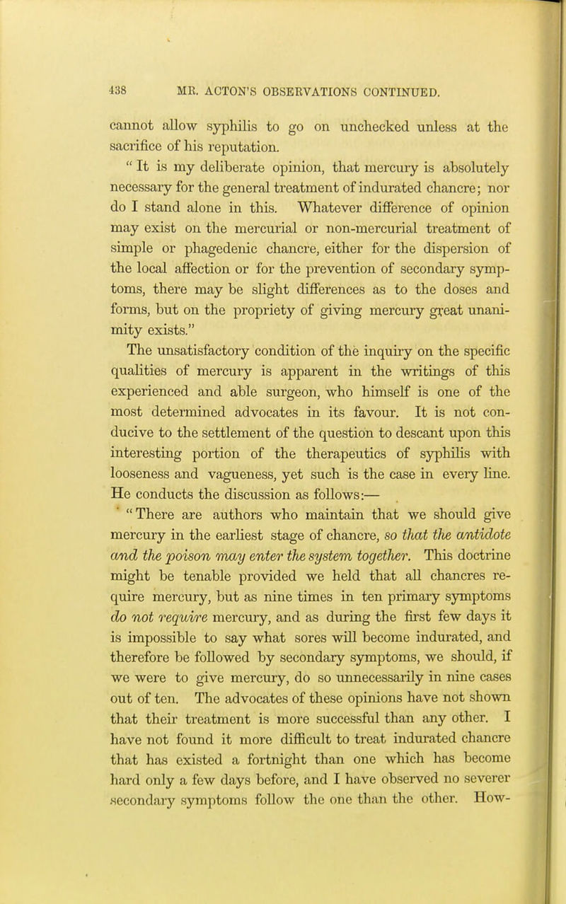 cannot allow syphilis to go on unchecked unless at the sacrifice of his reputation.  It is my deliberate opinion, that mercury is absolutely necessary for the general treatment of indurated chancre; nor do I stand alone in this. Whatever difference of opinion may exist on the mercurial or non-mercurial treatment of simple or phagedenic chancre, either for the dispersion of the local affection or for the prevention of secondary symp- toms, there may be slight differences as to the doses and forms, but on the propriety of giving mercury great unani- mity exists. The unsatisfactory condition of the inquiry on the specific qualities of mercury is apparent in the writings of this experienced and able surgeon, who himself is one of the most determined advocates in its favour. It is not con- ducive to the settlement of the question to descant upon this interesting portion of the therapeutics of syphilis with looseness and vagueness, yet such is the case in eveiy fine. He conducts the discussion as follows:— There are authors who maintain that we should give mercury in the earliest stage of chancre, so that the antidote and the poison may enter the system togeilier. This doctrine might be tenable provided we held that all chancres re- quire mercury, but as nine times in ten primary symptoms do not require mercury, and as during the first few days it is impossible to say what sores will become indurated, and therefore be followed by secondary symptoms, we should, if we were to give mercury, do so unnecessarily in nine cases out of ten. The advocates of these opinions have not shown that their treatment is more successful than any other. I have not found it more difficult to treat indurated chancre that has existed a fortnight than one which has become hard only a few days before, and I have observed no severer •secondary symptoms follow the one than the other. How-