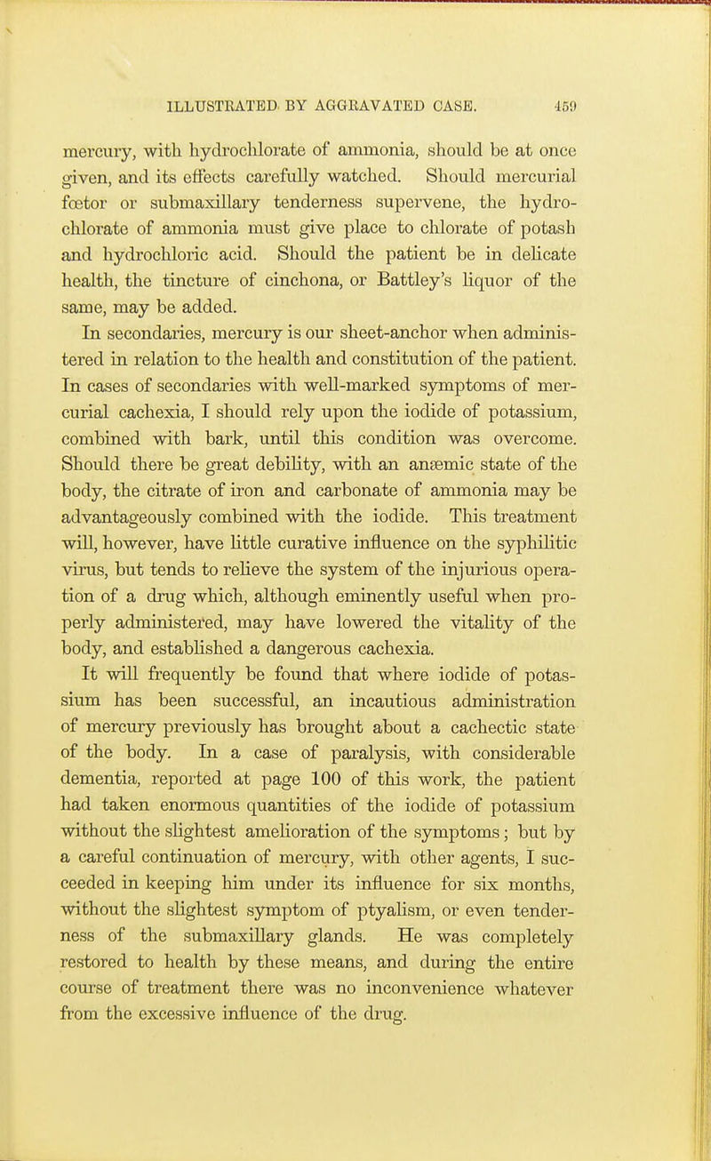 mercury, with hydrochlorate of ammonia, should be at once given, and its effects carefully watched. Should mercurial fcetor or submaxillary tenderness supervene, the hydro- chlorate of ammonia must give place to chlorate of potash and hydrochloric acid. Should the patient be in delicate health, the tincture of cinchona, or Battley's liquor of the same, may be added. In secondaries, mercury is our sheet-anchor when adminis- tered in relation to the health and constitution of the patient. In cases of secondaries with well-marked symptoms of mer- curial cachexia, I should rely upon the iodide of potassium, combined with bark, until this condition was overcome. Should there be great debility, with an anaemic state of the body, the citrate of iron and carbonate of ammonia may be advantageously combined with the iodide. This treatment will, however, have little curative influence on the syphilitic virus, but tends to relieve the system of the injurious opera- tion of a drug which, although eminently useful when pro- perly administered, may have lowered the vitality of the body, and established a dangerous cachexia. It will frequently be found that where iodide of potas- sium has been successful, an incautious administration of mercury previously has brought about a cachectic state of the body. In a case of paralysis, with considerable dementia, reported at page 100 of this work, the patient had taken enormous quantities of the iodide of potassium without the slightest amelioration of the symptoms; but by a careful continuation of mercury, with other agents, I suc- ceeded in keeping him under its influence for six months, without the slightest symptom of ptyalism, or even tender- ness of the submaxillary glands. He was completely restored to health by these means, and during the entire course of treatment there was no inconvenience whatever from the excessive influence of the drug.