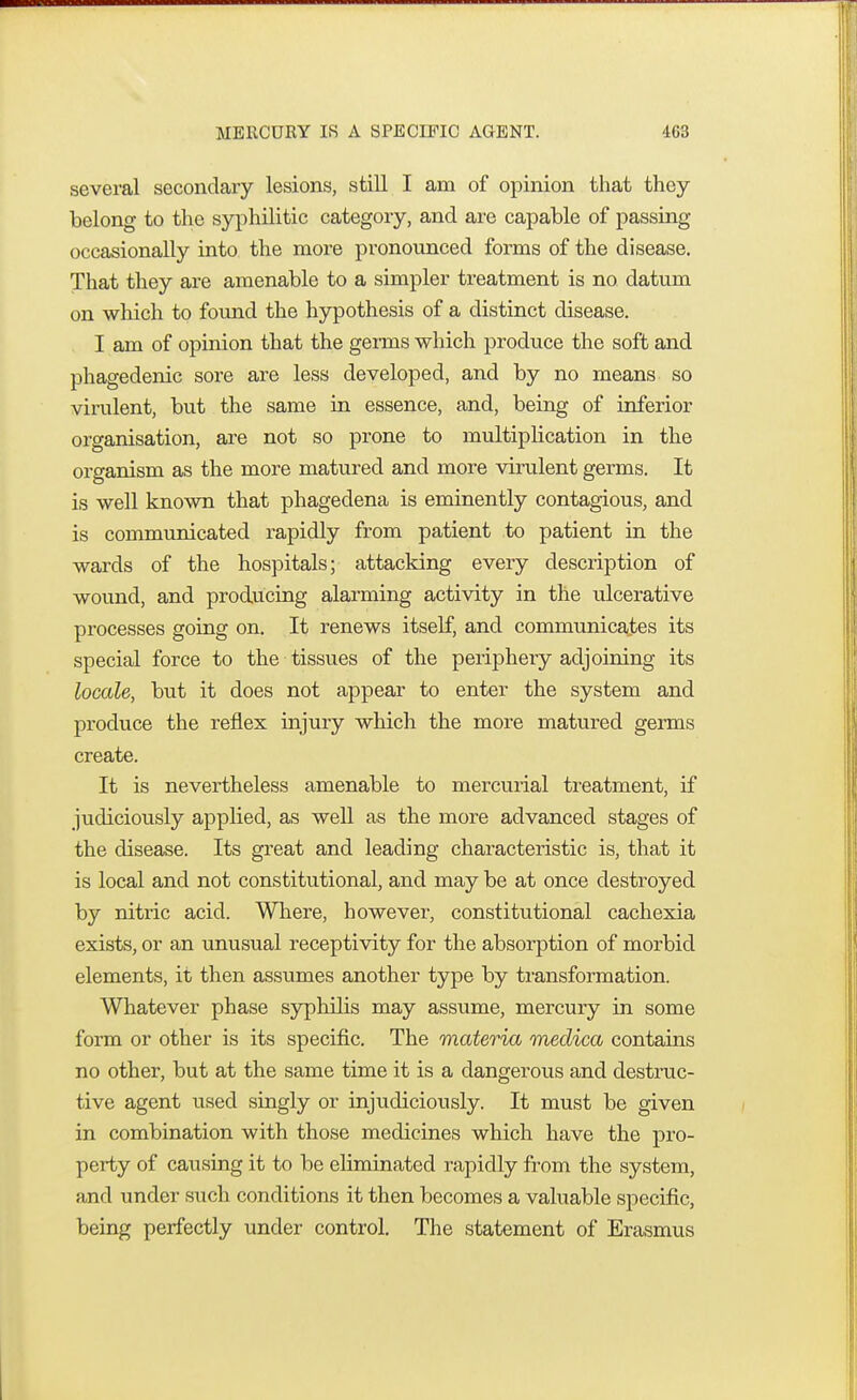 MERCURY IS A SPECIFIC AGENT. several secondary lesions, still I am of opinion that they belong to the syphilitic category, and are capable of passing occasionally into the more pronounced forms of the disease. That they are amenable to a simpler treatment is no datum on which to found the hypothesis of a distinct disease. I am of opinion that the germs which produce the soft and phagedenic sore are less developed, and by no means so virulent, but the same in essence, and, being of inferior organisation, are not so prone to multiplication in the organism as the more matured and more virulent germs. It is well known that phagedena is eminently contagious, and is communicated rapidly from patient to patient in the wards of the hospitals; attacking every description of wound, and producing alarming activity in the ulcerative processes going on. It renews itself, and communicates its special force to the tissues of the periphery adjoining its locale, but it does not appear to enter the system and produce the reflex injury which the more matured germs create. It is nevertheless amenable to mercurial treatment, if judiciously applied, as well as the more advanced stages of the disease. Its great and leading characteristic is, that it is local and not constitutional, and may be at once destroyed by nitric acid. Where, however, constitutional cachexia exists, or an unusual receptivity for the absorption of morbid elements, it then assumes another type by transformation. Whatever phase syphilis may assume, mercury in some form or other is its specific. The materia medica contains no other, but at the same time it is a dangerous and destruc- tive agent used singly or injudiciously. It must be given in combination with those medicines which have the pro- perty of causing it to be eliminated rapidly from the system, and under such conditions it then becomes a valuable specific, being perfectly under control. The statement of Erasmus