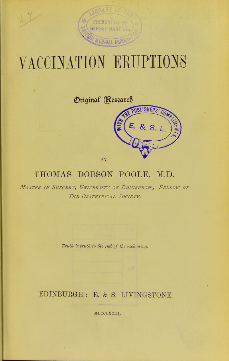 '^/presented <2>vbrne3t har VACCINATION ERUPTIONS £>rtgtnaf (Research THOMAS DOBSON POOLE, M.D. Master in Surgery, University of Edinburghj Fellow of The Obstetrical Society. Truth is truth to the end of the reckoning. EDINBURGH : E. & S. LIVINGSTONE. MDCCCXCI1I.