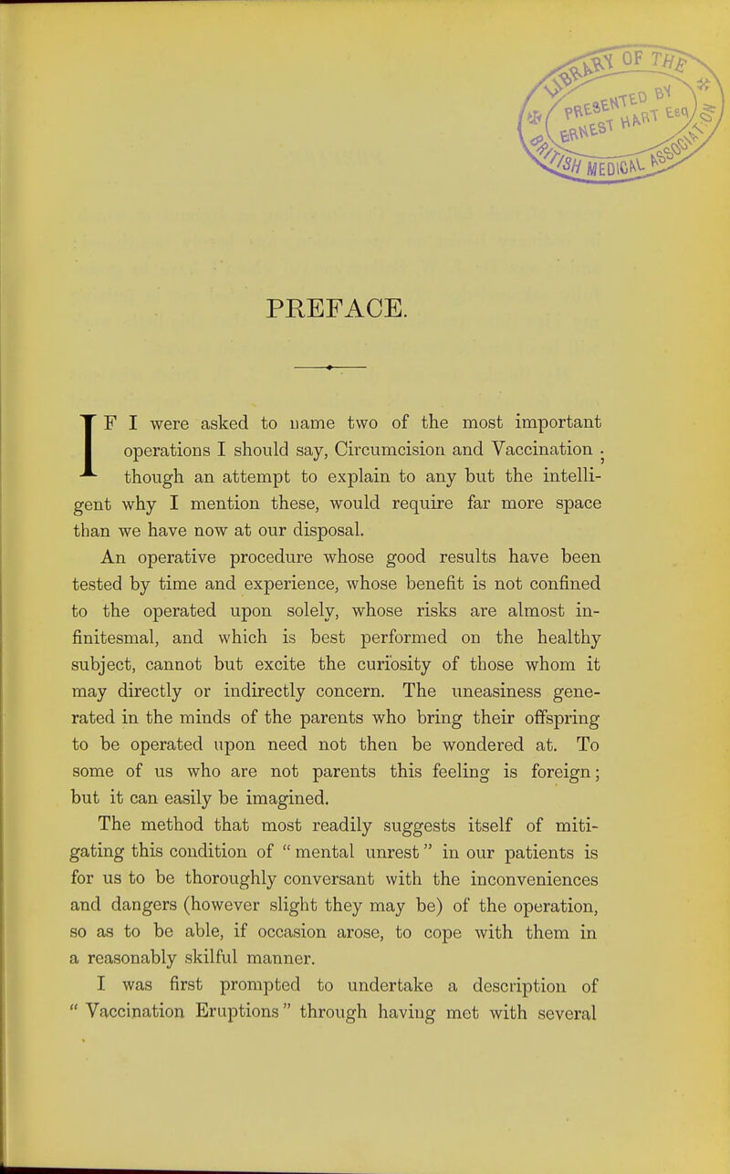 PREFACE. IF I were asked to name two of the most important operations I should say, Circumcision and Vaccination . though an attempt to explain to any but the intelli- gent why I mention these, would require far more space than we have now at our disposal. An operative procedure whose good results have been tested by time and experience, whose benefit is not confined to the operated upon solely, whose risks are almost in- fmitesnial, and which is best performed on the healthy subject, cannot but excite the curiosity of those whom it may directly or indirectly concern. The uneasiness gene- rated in the minds of the parents who bring their offspring to be operated upon need not then be wondered at. To some of us who are not parents this feeling is foreign; but it can easily be imagined. The method that most readily suggests itself of miti- gating this condition of  mental unrest in our patients is for us to be thoroughly conversant with the inconveniences and dangers (however slight they may be) of the operation, so as to be able, if occasion arose, to cope with them in a reasonably skilful manner. I was first prompted to undertake a description of  Vaccination Eruptions through having met with several