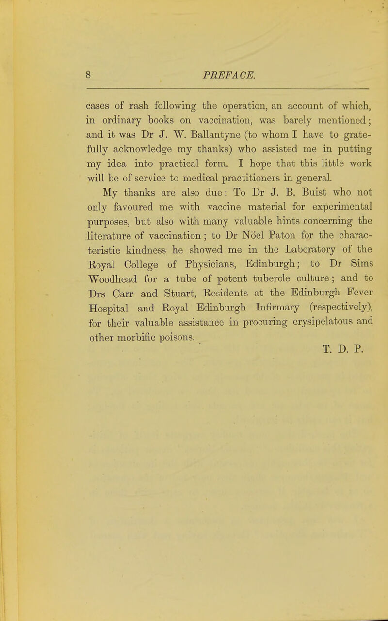 cases of rash following the operation, an account of which, in ordinary books on vaccination, was barely mentioned; and it was Dr J. W. Ballantyne (to whom I have to grate- fully acknowledge my thanks) who assisted me in putting my idea into practical form. I hope that this little work will be of service to medical practitioners in general. My thanks are also due: To Dr J. B. Buist who not only favoured me with vaccine material for experimental purposes, but also with many valuable hints concerning the literature of vaccination ; to Dr Noel Paton for the charac- teristic kindness he showed me in the Laboratory of the Royal College of Physicians, Edinburgh; to Dr Sims Woodhead for a tube of potent tubercle culture; and to Drs Carr and Stuart, Residents at the Edinburgh Fever Hospital and Royal Edinburgh Infirmary (respectively), for their valuable assistance in procuring erysipelatous and other morbific poisons. T. D. P.