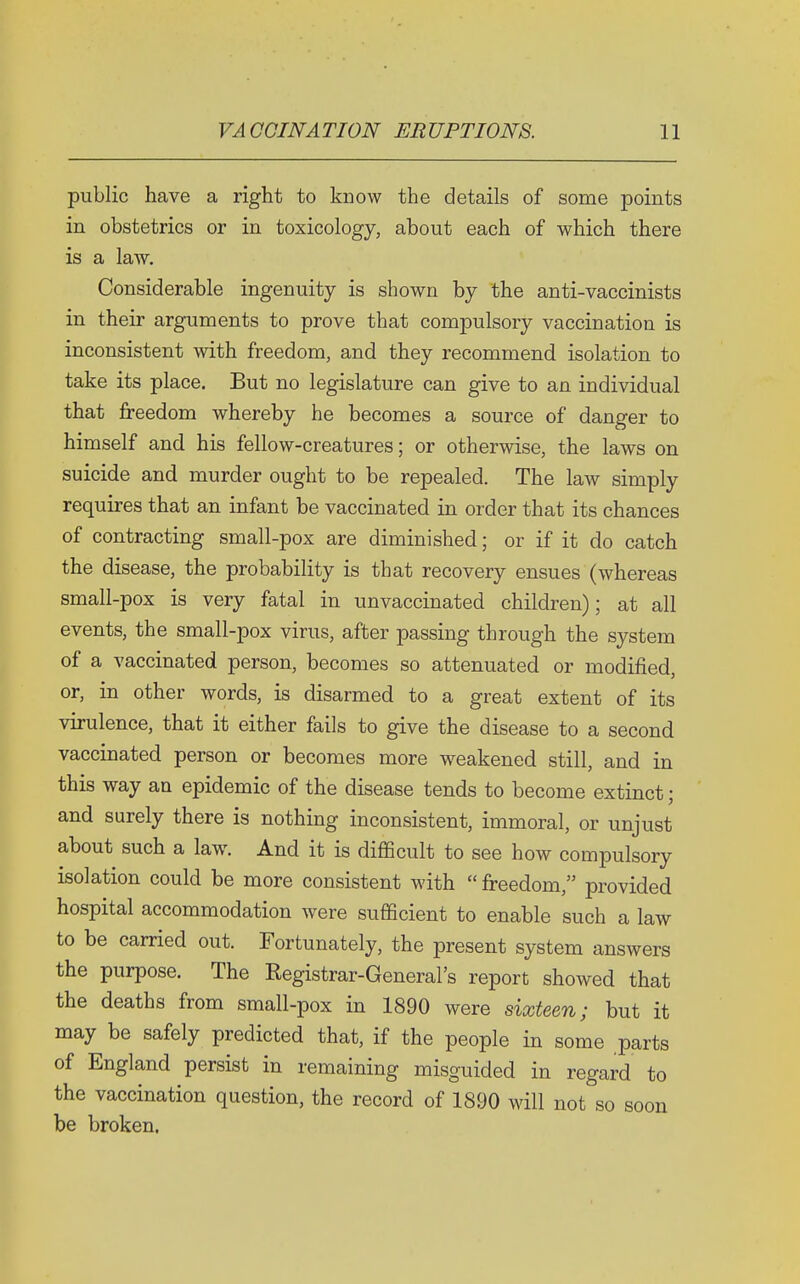 public have a right to know the details of some points in obstetrics or in toxicology, about each of which there is a law. Considerable ingenuity is shown by the anti-vaccinists in their arguments to prove that compulsory vaccination is inconsistent with freedom, and they recommend isolation to take its place. But no legislature can give to an individual that freedom whereby he becomes a source of danger to himself and his fellow-creatures; or otherwise, the laws on suicide and murder ought to be repealed. The law simply requires that an infant be vaccinated in order that its chances of contracting small-pox are diminished; or if it do catch the disease, the probability is that recovery ensues (whereas small-pox is very fatal in unvaccinated children); at all events, the small-pox virus, after passing through the system of a vaccinated person, becomes so attenuated or modified, or, in other words, is disarmed to a great extent of its virulence, that it either fails to give the disease to a second vaccinated person or becomes more weakened still, and in this way an epidemic of the disease tends to become extinct; and surely there is nothing inconsistent, immoral, or unjust about such a law. And it is difficult to see how compulsory isolation could be more consistent with  freedom, provided hospital accommodation were sufficient to enable such a law to be carried out. Fortunately, the present system answers the purpose. The Registrar-General's report showed that the deaths from small-pox in 1890 were sixteen; but it may be safely predicted that, if the people in some parts of England persist in remaining misguided in regard to the vaccination question, the record of 1890 will not so soon be broken.