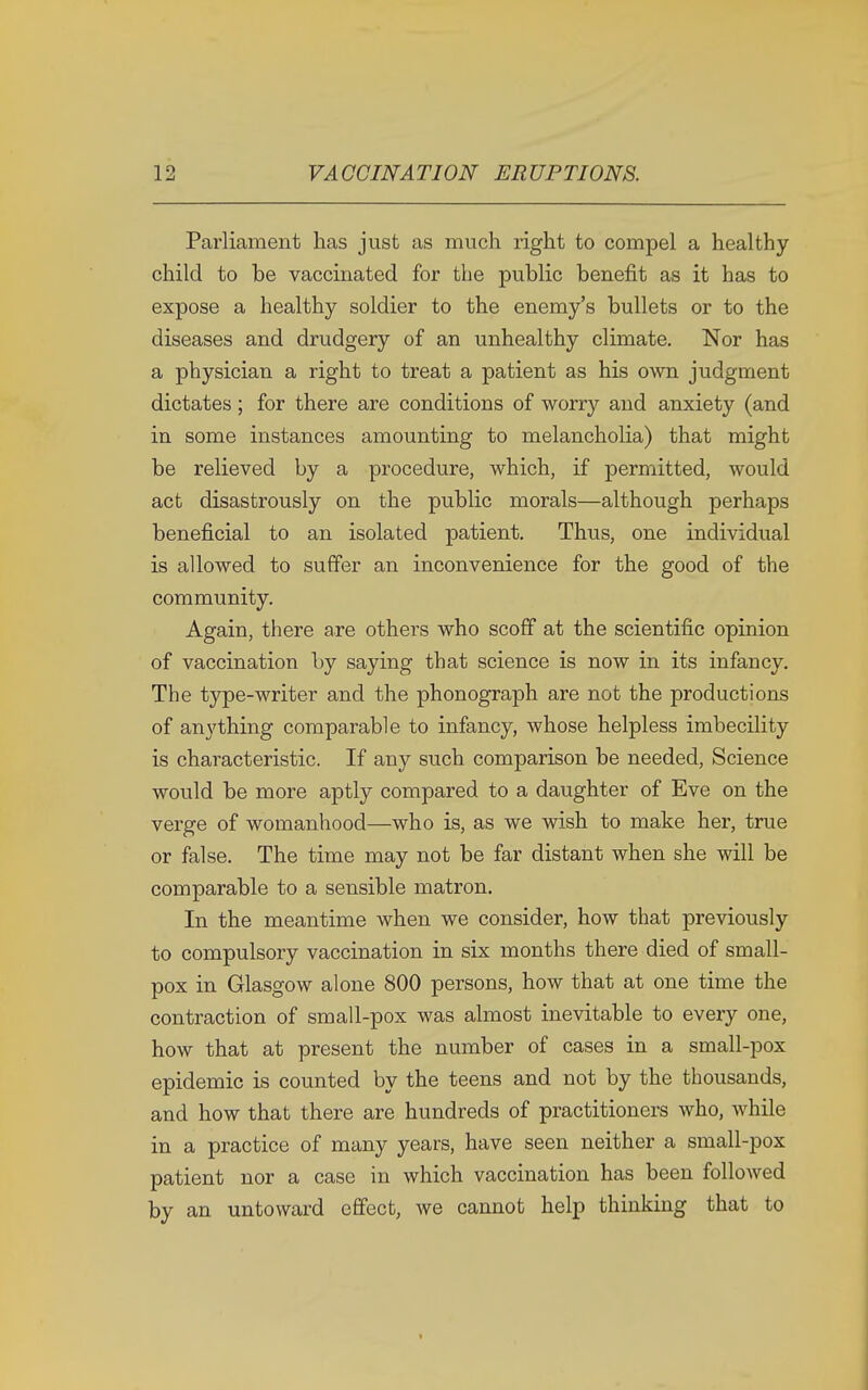 Parliament has just as much right to compel a healthy child to be vaccinated for the public benefit as it has to expose a healthy soldier to the enemy's bullets or to the diseases and drudgery of an unhealthy climate. Nor has a physician a right to treat a patient as his own judgment dictates ; for there are conditions of worry and anxiety (and in some instances amounting to melancholia) that might be relieved by a procedure, which, if permitted, would act disastrously on the public morals—although perhaps beneficial to an isolated patient. Thus, one individual is allowed to suffer an inconvenience for the good of the community. Again, there are others who scoff at the scientific opinion of vaccination by saying that science is now in its infancy. The type-writer and the phonograph are not the productions of anything comparable to infancy, whose helpless imbecility is characteristic. If any such comparison be needed, Science would be more aptly compared to a daughter of Eve on the verge of womanhood—who is, as we wish to make her, true or false. The time may not be far distant when she will be comparable to a sensible matron. In the meantime when we consider, how that previously to compulsory vaccination in six months there died of small- pox in Glasgow alone 800 persons, how that at one time the contraction of small-pox was almost inevitable to every one, how that at present the number of cases in a small-pox epidemic is counted by the teens and not by the thousands, and how that there are hundreds of practitioners who, while in a practice of many years, have seen neither a small-pox patient nor a case in which vaccination has been followed by an untoward effect, we cannot help thinking that to