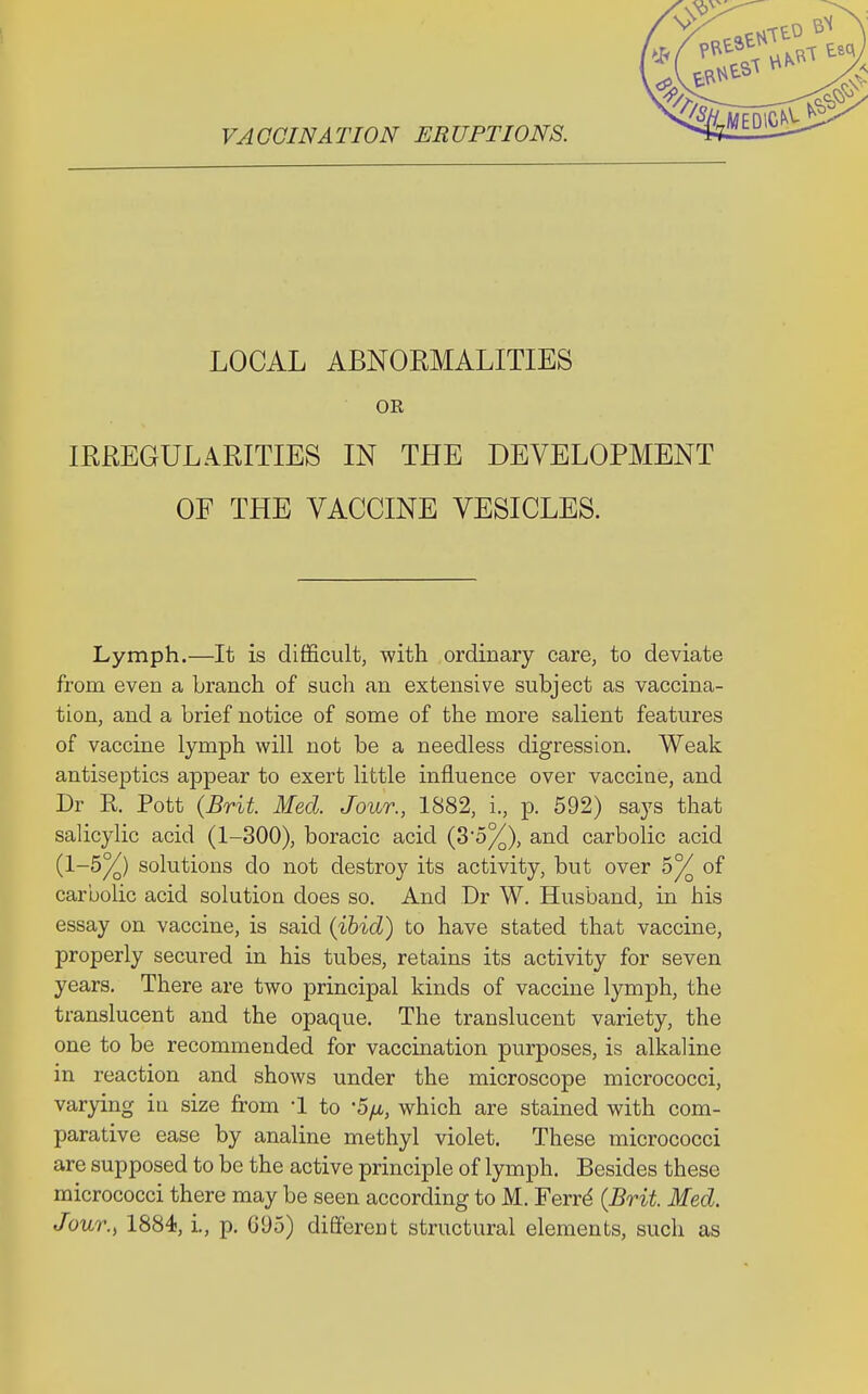 LOCAL ABNORMALITIES OR IRREGULARITIES IN THE DEVELOPMENT OF THE VACCINE VESICLES. Lymph.—It is difficult, with ordinary care, to deviate from even a branch of such an extensive subject as vaccina- tion, and a brief notice of some of the more salient features of vaccine lymph will not be a needless digression. Weak antiseptics appear to exert little influence over vaccine, and Dr R. Pott (Brit. Med. Jour., 1882, i., p. 592) says that salicylic acid (1-300), boracic acid (3*5%), and carbolic acid (1-5%) solutions do not destroy its activity, but over h°/Q of carbolic acid solution does so. And Dr W. Husband, in his essay on vaccine, is said (ibid) to have stated that vaccine, properly secured in his tubes, retains its activity for seven years. There are two principal kinds of vaccine lymph, the translucent and the opaque. The translucent variety, the one to be recommended for vaccination purposes, is alkaline in reaction and shows under the microscope micrococci, varying in size from -1 to -5/a, which are stained with com- parative ease by analine methyl violet. These micrococci are supposed to be the active principle of lymph. Besides these micrococci there may be seen according to M. Ferrd (Brit. Med. Jour., 1884, i., p. G(J5) different structural elements, such as