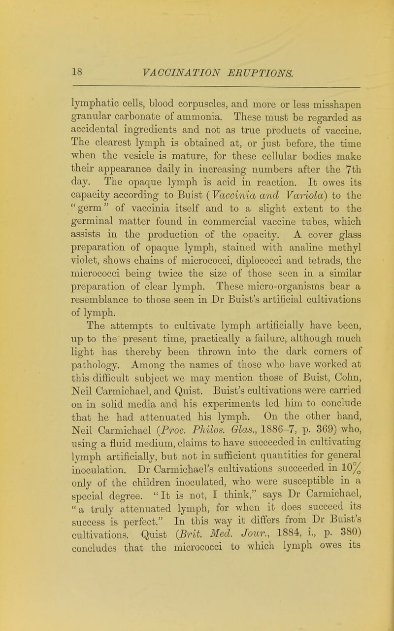 lymphatic cells, blood corpuscles, and more or less misshapen granular carbonate of ammonia. These must be regarded as accidental ingredients and not as true products of vaccine. The clearest lymph is obtained at, or just before, the time when the vesicle is mature, for these cellular bodies make their appearance daily in increasing numbers after the 7th day. The opaque lymph is acid in reaction. It owes its capacity according to Buist ( Vaccinia and Variola) to the germ of vaccinia itself and to a slight extent to the germinal matter found in commercial vaccine tubes, which assists in the production of the opacity. A cover glass preparation of opaque lymph, stained with analine methyl violet, shows chains of micrococci, diplococci and tetrads, the micrococci being twice the size of those seen in a similar preparation of clear lymph. These micro-organisms bear a resemblance to those seen in Dr Buist's artificial cultivations of lymph. The attempts to cultivate lymph artificially have been, up to the present time, practically a failure, although much light has thereby been thrown into the dark corners of pathology. Among the names of those who have worked at this difficult subject we may mention those of Buist, Cohn, Neil Carmichael, and Quist. Buist's cultivations were carried on in solid media and his experiments led him to conclude that he had attenuated his lymph. On the other hand, Neil Carmichael {Proc. Philos. Glas., 1886-7, p. 369) who, using a fluid medium, claims to have succeeded in cultivating lymph artificially, but not in sufficient quantities for general inoculation. Dr Carmichael's cultivations succeeded in 10% only of the children inoculated, who were susceptible in a special degree. It is not, I think, says Dr Carmichael, a truly attenuated lymph, for when it does succeed its success is perfect. In this way it differs from Dr Buist's cultivations. Quist (Brit. Med. Jour., 1884, L, p. 380) concludes that the micrococci to which lymph owes its