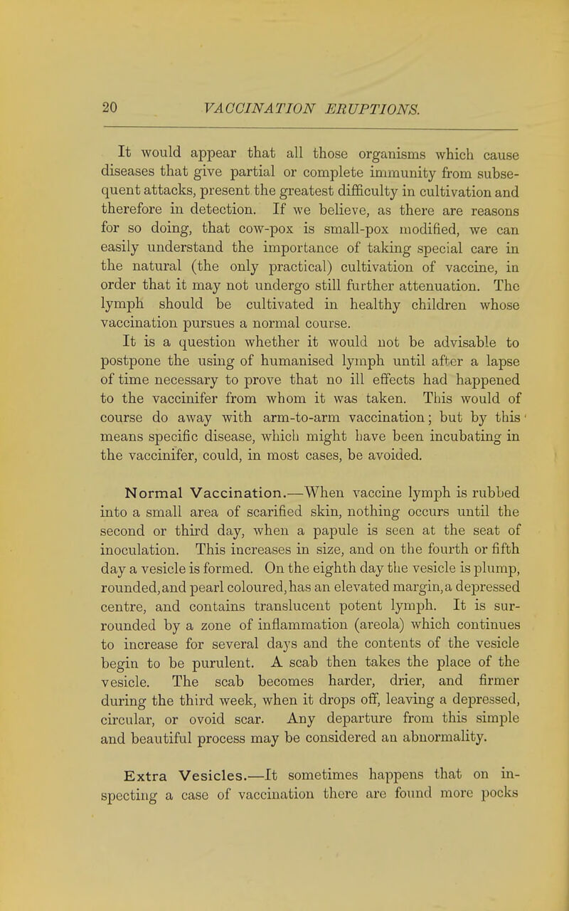 It would appear that all those organisms which cause diseases that give partial or complete immunity from subse- quent attacks, present the greatest difficulty in cultivation and therefore in detection. If we believe, as there are reasons for so doing, that cow-pox is small-pox modified, we can easily understand the importance of taking special care in the natural (the only practical) cultivation of vaccine, in order that it may not undergo still further attenuation. The lymph should be cultivated in healthy children whose vaccination pursues a normal course. It is a question whether it would not be advisable to postpone the using of humanised lymph until after a lapse of time necessary to prove that no ill effects had happened to the vaccinifer from whom it was taken. This would of course do away with arm-to-arm vaccination; but by this means specific disease, which might have been incubating in the vaccinifer, could, in most cases, be avoided. Normal Vaccination.—When vaccine lymph is rubbed into a small area of scarified skin, nothing occurs until the second or third day, when a papule is seen at the seat of inoculation. This increases in size, and on the fourth or fifth day a vesicle is formed. On the eighth day the vesicle is plump, rounded, and pearl coloured, has an elevated margin, a depressed centre, and contains translucent potent lymph. It is sur- rounded by a zone of inflammation (areola) which continues to increase for several days and the contents of the vesicle begin to be purulent. A scab then takes the place of the vesicle. The scab becomes harder, drier, and firmer during the third week, when it drops off, leaving a depressed, circular, or ovoid scar. Any departure from this simple and beautiful process may be considered an abnormality. Extra Vesicles.—It sometimes happens that on in- specting a case of vaccination there are found more pocks
