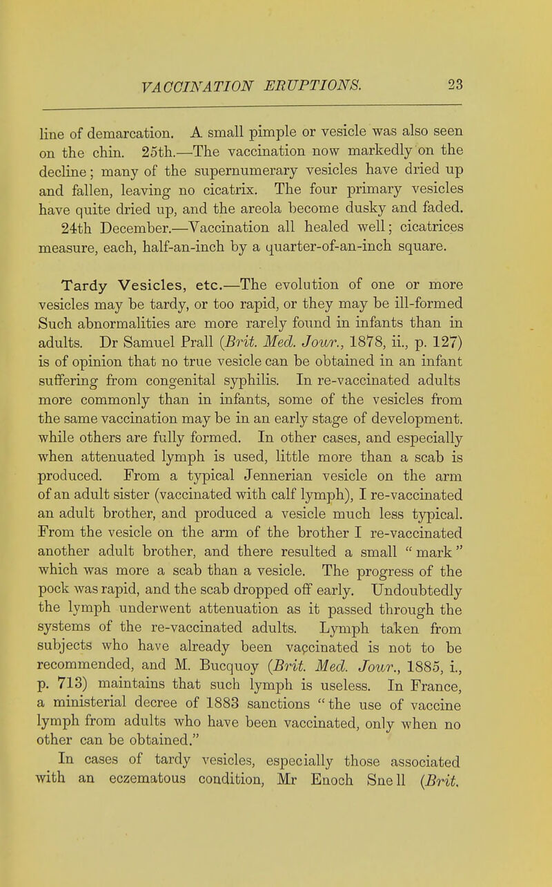 line of demarcation. A small pimple or vesicle was also seen on the chin. 25th.—The vaccination now markedly on the decline; many of the supernumerary vesicles have dried up and fallen, leaving no cicatrix. The four primary vesicles have quite dried up, and the areola become dusky and faded. 24th December.—Vaccination all healed well; cicatrices measure, each, half-an-inch by a quarter-of-an-inch square. Tardy Vesicles, etc.—The evolution of one or more vesicles may be tardy, or too rapid, or they may be ill-formed Such abnormalities are more rarely found in infants than in adults. Dr Samuel Prall (Brit. Med. Jour., 1878, ii., p. 127) is of opinion that no true vesicle can be obtained in an infant suffering from congenital syphilis. In re-vaccinated adults more commonly than in infants, some of the vesicles from the same vaccination may be in an early stage of development, while others are fully formed. In other cases, and especially when attenuated lymph is used, little more than a scab is produced. From a typical Jennerian vesicle on the arm of an adult sister (vaccinated with calf lymph), I re-vaccinated an adult brother, and produced a vesicle much less typical. From the vesicle on the arm of the brother I re-vaccinated another adult brother, and there resulted a small  mark which was more a scab than a vesicle. The progress of the pock was rapid, and the scab dropped off early. Undoubtedly the lymph underwent attenuation as it passed through the systems of the re-vaccinated adults. Lymph taken from subjects who have already been vapcinated is not to be recommended, and M. Bucquoy (Brit. Med. Jour., 1885, i., p. 713) maintains that such lymph is useless. In France, a ministerial decree of 1883 sanctions  the use of vaccine lymph from adults who have been vaccinated, only when no other can be obtained. In cases of tardy vesicles, especially those associated with an eczematous condition, Mr Enoch Snell (Brit,