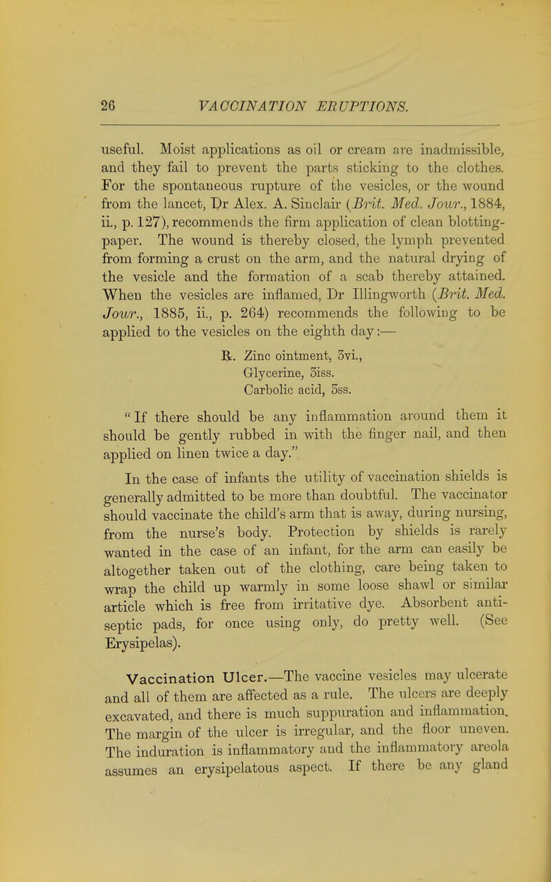 useful. Moist applications as oil or cream are inadmissible, and they fail to prevent the parts sticking to the clothes. For the spontaneous rupture of the vesicles, or the wound from the lancet, Dr Alex. A. Sinclair (Brit. Med. Jour., 1884, ii., p. 127), recommends the firm application of clean blotting- paper. The wound is thereby closed, the lymph prevented from forming a crust on the arm, and the natural drying of the vesicle and the formation of a scab thereby attained. When the vesicles are inflamed, Dr Illingworth (Brit. Med. Jour., 1885, ii., p. 264) recommends the following to be applied to the vesicles on the eighth day:— R. Zinc ointment, 3vi., Glycerine, 3iss. Carbolic acid, 5ss. If there should be any inflammation around them it should be gently rubbed in with the finger nail, and then applied on linen twice a day. In the case of infants the utility of vaccination shields is generally admitted to be more than doubtful. The vaccinator should vaccinate the child's arm that is away, during nursing, from the nurse's body. Protection by shields is rarely wanted in the case of an infant, for the arm can easily be altogether taken out of the clothing, care being taken to wrap the child up warmly in some loose shawl or similar article which is free from irritative dye. Absorbent anti- septic pads, for once using only, do pretty well. (See Erysipelas). Vaccination Ulcer.—The vaccine vesicles may ulcerate and all of them are affected as a rule. The ulcers are deeply excavated, and there is much suppuration and inflammation. The margin of the ulcer is irregular, and the floor uneven. The induration is inflammatory and the inflammatory areola assumes an erysipelatous aspect. If there be any gland